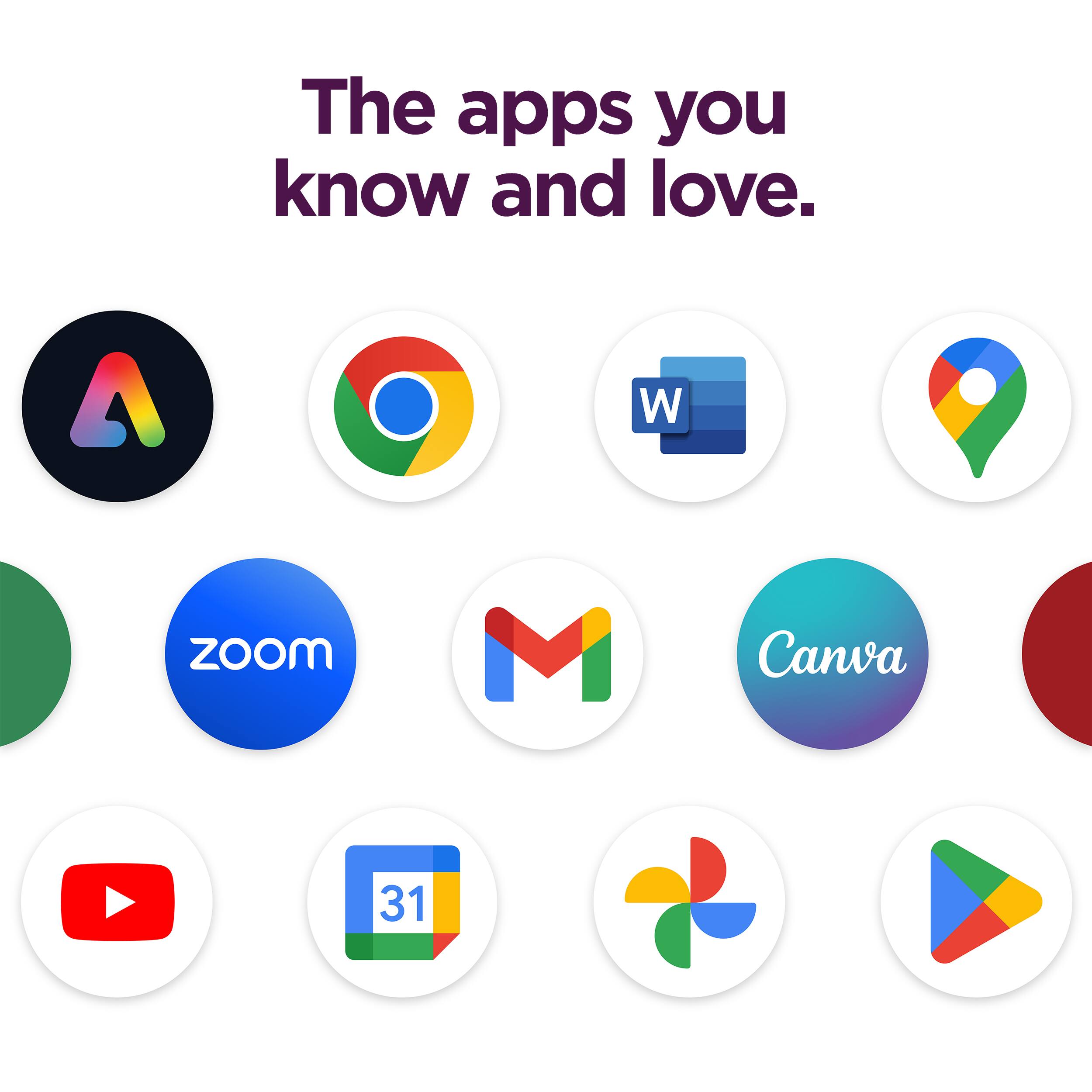 The apps you know and love.

- Adobe
- Chrome
- Word
- Maps
- Zoom
- Gmail
- Canva
- YouTube
- Google Drive
- Google Photos
- Google Play