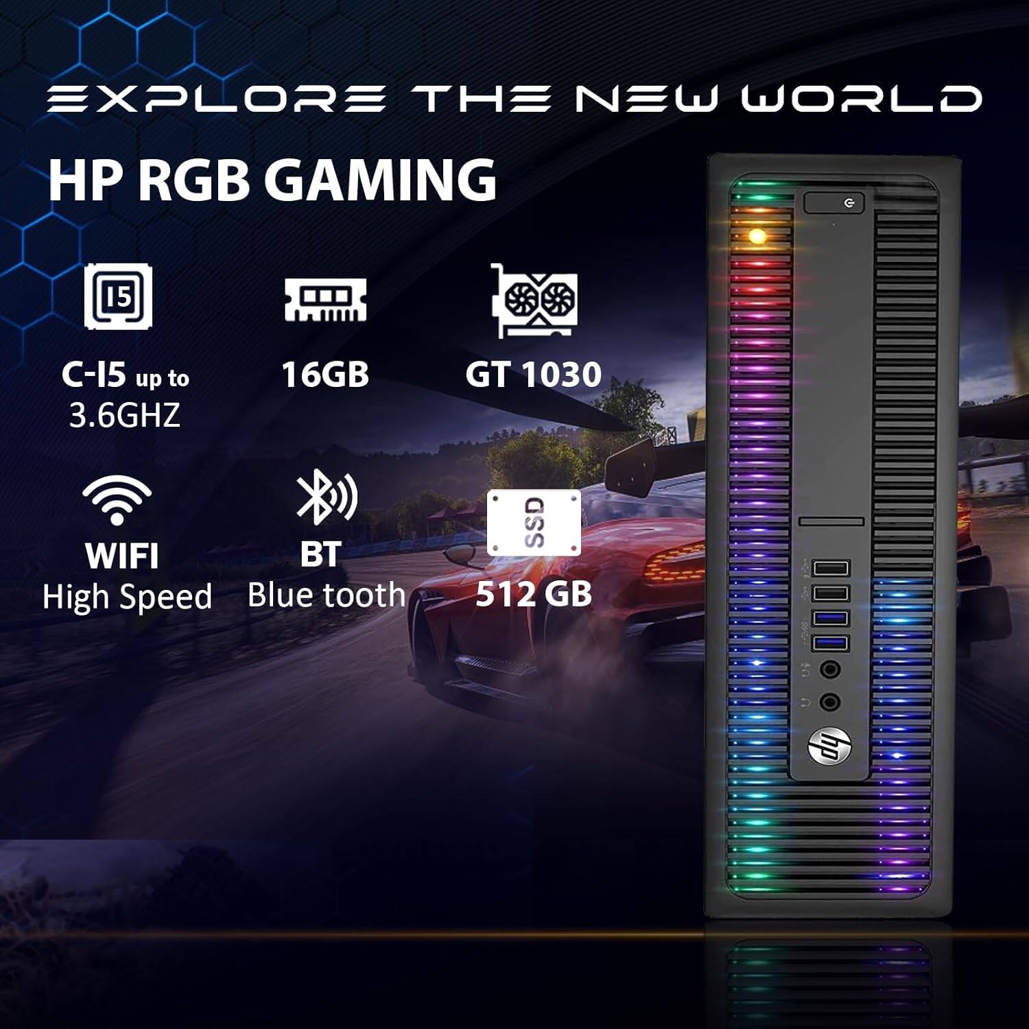 EXPLORE THE NEW WORLD  
HP RGB GAMING  

C-15 up to 3.6GHZ  
16GB  
GT 1030  
WIFI  
BT  
High Speed  
Blue tooth  
SSD 512 GB