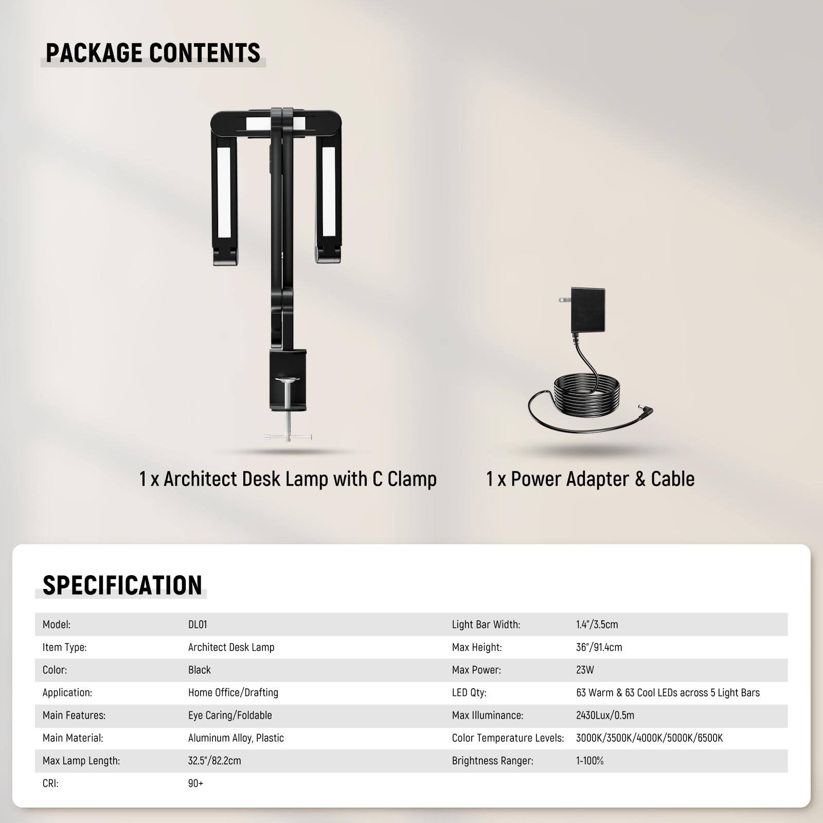 **PACKAGE CONTENTS**

- 1 x Architect Desk Lamp with C Clamp
- 1 x Power Adapter & Cable

**SPECIFICATION**

- **Model:** DLO1
- **Item Type:** Architect Desk Lamp
- **Color:** Black
- **Application:** Home Office/Drafting
- **Main Features:** Eye Caring/Foldable
- **Main Material:** Aluminum Alloy, Plastic
- **Max Lamp Length:** 32.5/82.2cm
- **CRI:** 90+
- **Light Bar Width:** 14*3.5cm
- **Max Height:** 36*/91.4cm
- **Max Power:** 25W
- **LED Qty:** 63 Warm & 53 Cool LEDs across 5 Light Bars
- **Max Illuminance:** 2430Lux/0.5m
- **Color Temperature Levels:** 3000K/3500K/4000K/5000K/6500K
- **Brightness Ranger:** 1-100%