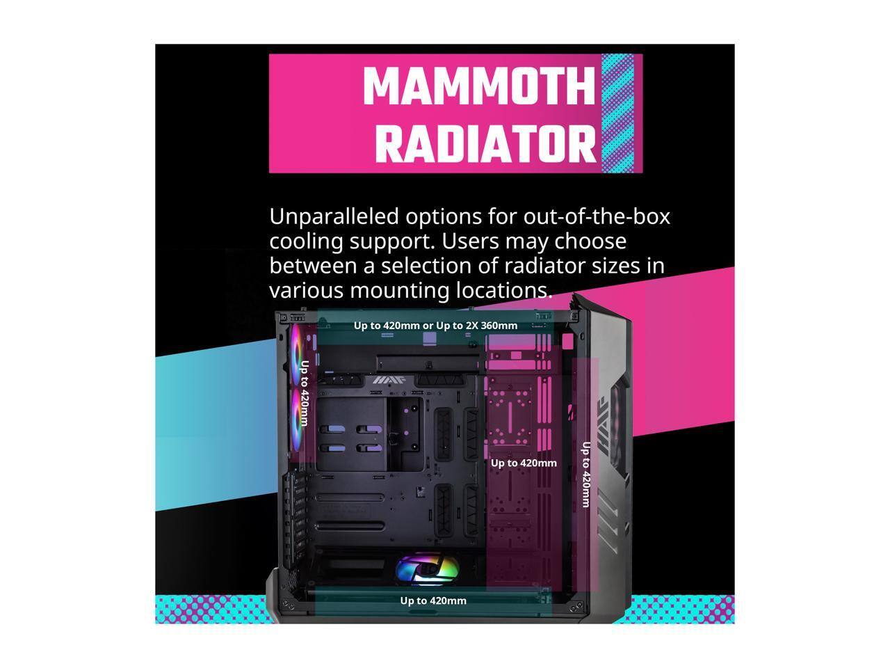 MAMMOTH RADIATOR

Unparalleled options for out-of-the-box cooling support. Users may choose between a selection of radiator sizes in various mounting locations.

Up to 420mm or Up to 2X 360mm

Up to 420mm

Up to 420mm

Up to 420mm

Up to 420mm