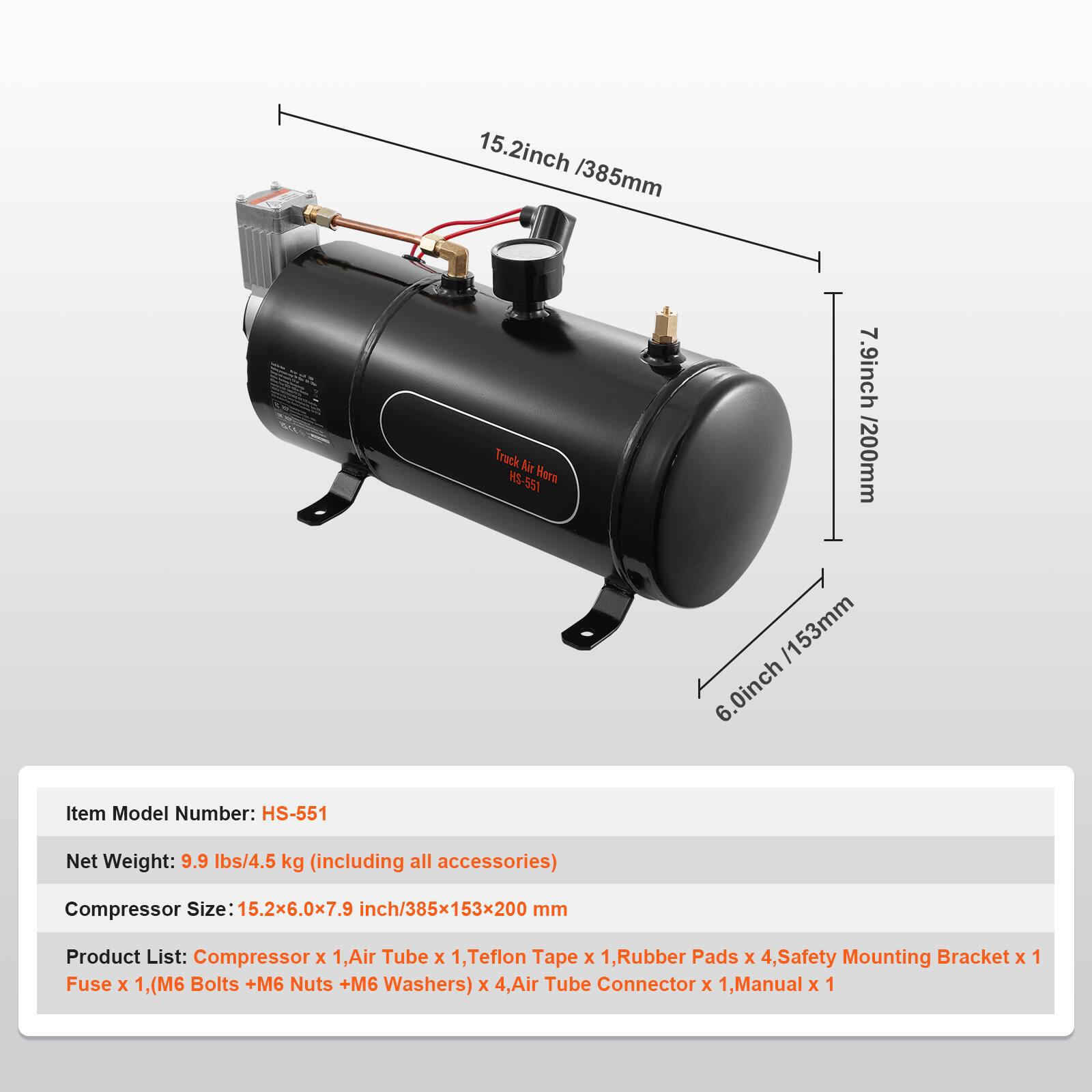 15.2 inch / 385 mm  
7.9 inch / 200 mm  
6.0 inch / 153 mm  

Item Model Number: HS-551  
Net Weight: 9.9 lbs / 4.5 kg (including all accessories)  
Compressor Size: 15.2 x 6.0 x 7.9 inch / 385 x 153 x 200 mm  

Product List:  
- Compressor x 1  
- Air Tube x 1  
- Teflon Tape x 1  
- Rubber Pads x 4  
- Safety Mounting Bracket x 1  
- Fuse x 1  
- (M6 Bolts + M6 Nuts + M6 Washers) x 4  
- Air Tube Connector x 1  
- Manual x 1