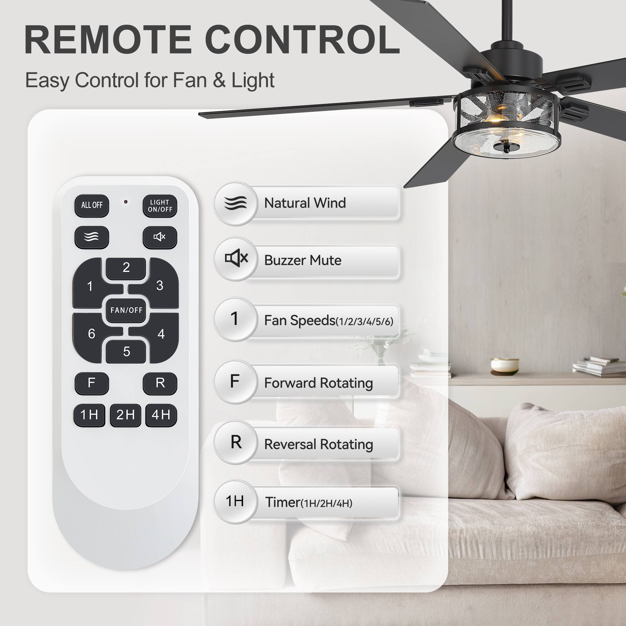 REMOTE CONTROL  
Easy Control for Fan & Light  

- ALL OFF  
- LIGHT ON/OFF  
- Natural Wind  
- Buzzer Mute  
- FAN/OFF  
- Fan Speeds (1/2/3/4/5/6)  
- Forward Rotating  
- Reversal Rotating  
- Timer (1H/2H/4H)