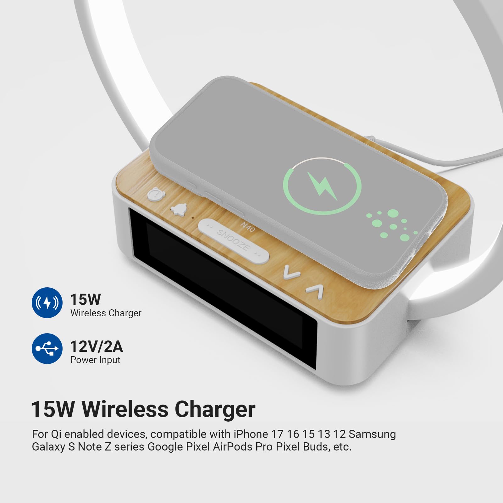 N40 SNOOZE V 15W Wireless Charger  
12V/2A Power Input  
15W Wireless Charger  
For Qi enabled devices, compatible with iPhone 17, 16, 15, 13, 12, Samsung Galaxy S, Note Z series, Google Pixel, AirPods Pro, Pixel Buds, etc.