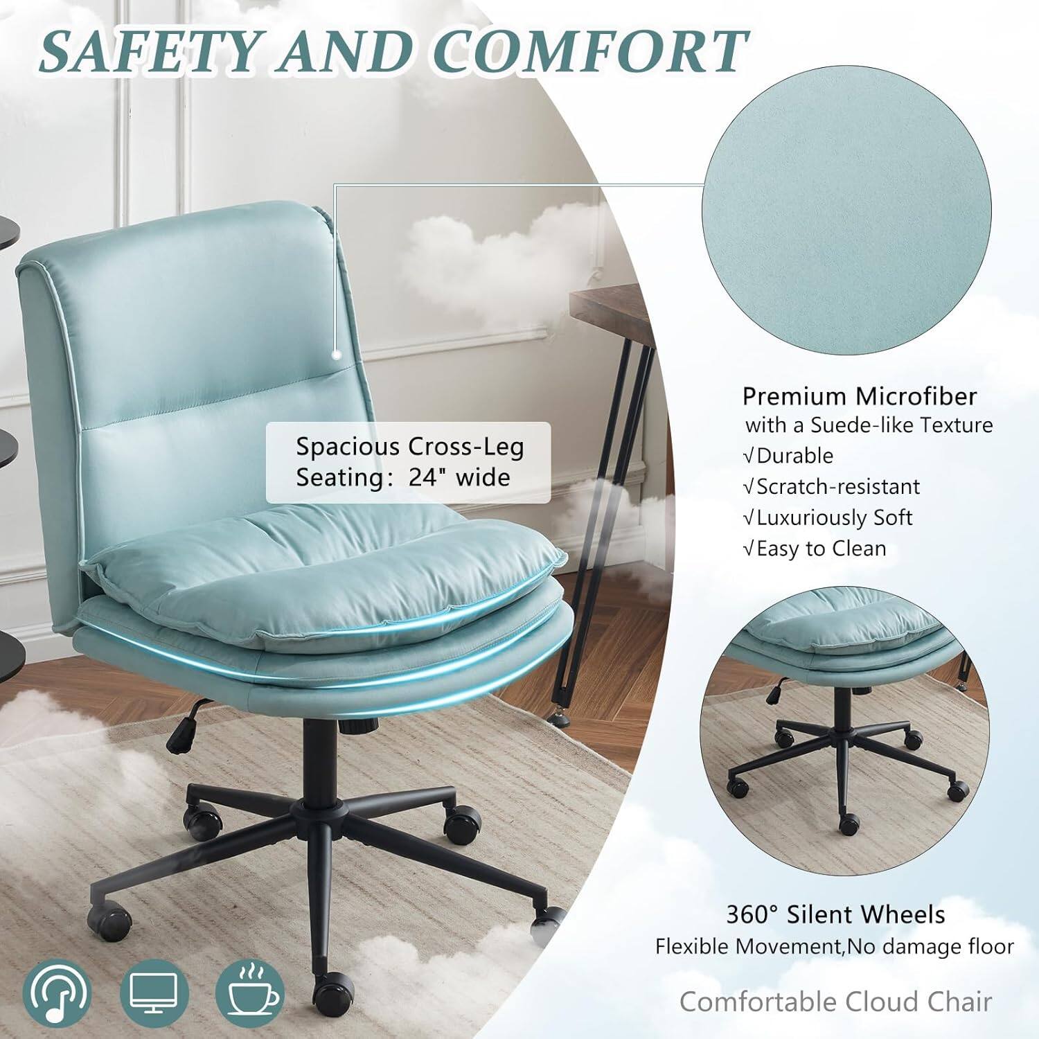 SAFETY AND COMFORT

Spacious Cross-Leg Seating: 24" wide

Premium Microfiber with a Suede-like Texture
- Durable
- Scratch-resistant
- Luxuriously Soft
- Easy to Clean

360° Silent Wheels
Flexible Movement, No damage floor

Comfortable Cloud Chair