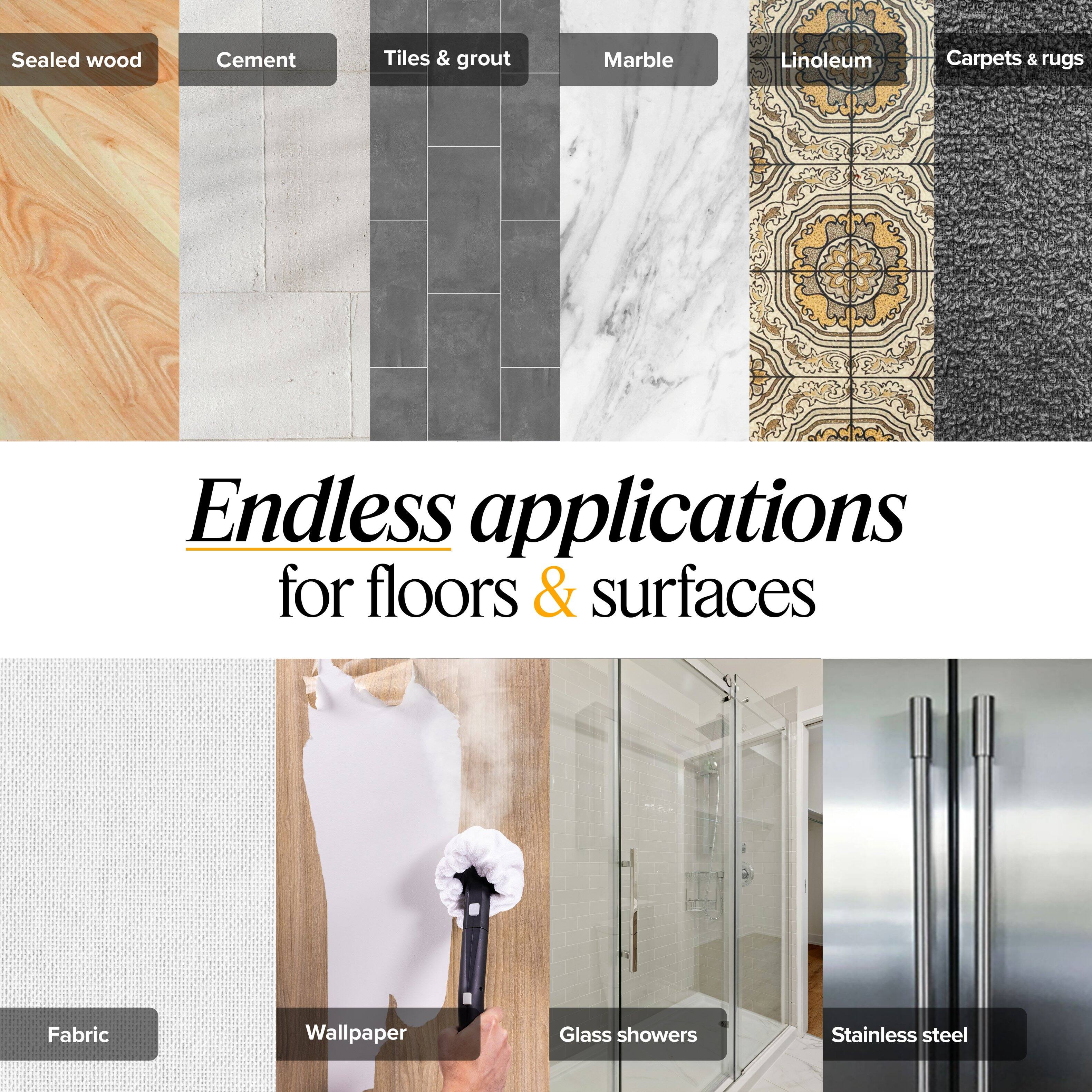 Sealed wood  
Cement  
Tiles & grout  
Marble  
Linoleum  
Carpets & rugs  

Endless applications for floors & surfaces  

Fabric  
Wallpaper  
Glass showers  
Stainless steel