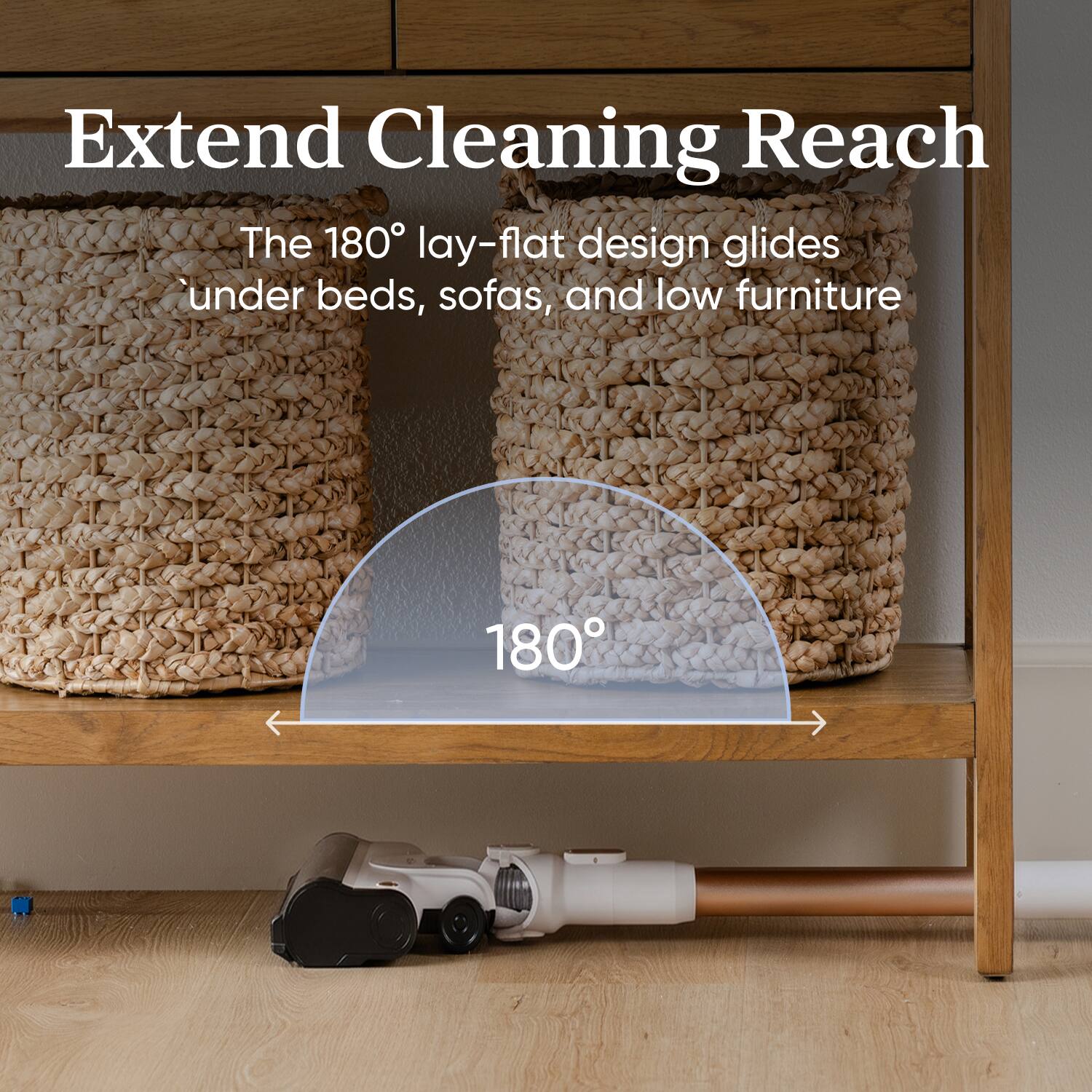 Extend Cleaning Reach

The 180° lay-flat design glides under beds, sofas, and low furniture