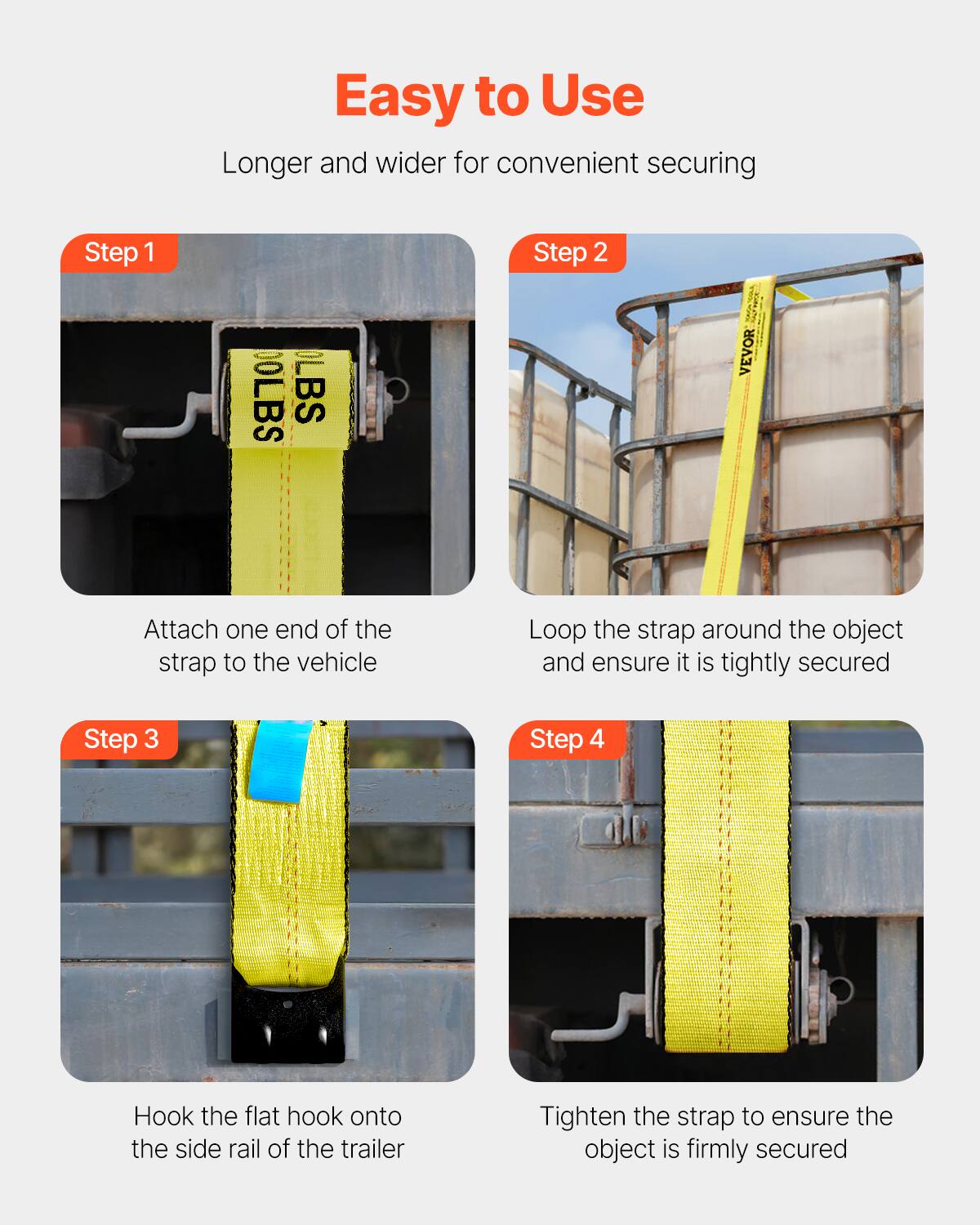 Easy to Use  
Longer and wider for convenient securing

Step 1  
Attach one end of the strap to the vehicle

Step 2  
Loop the strap around the object and ensure it is tightly secured

Step 3  
Hook the flat hook onto the side rail of the trailer

Step 4  
Tighten the strap to ensure the object is firmly secured