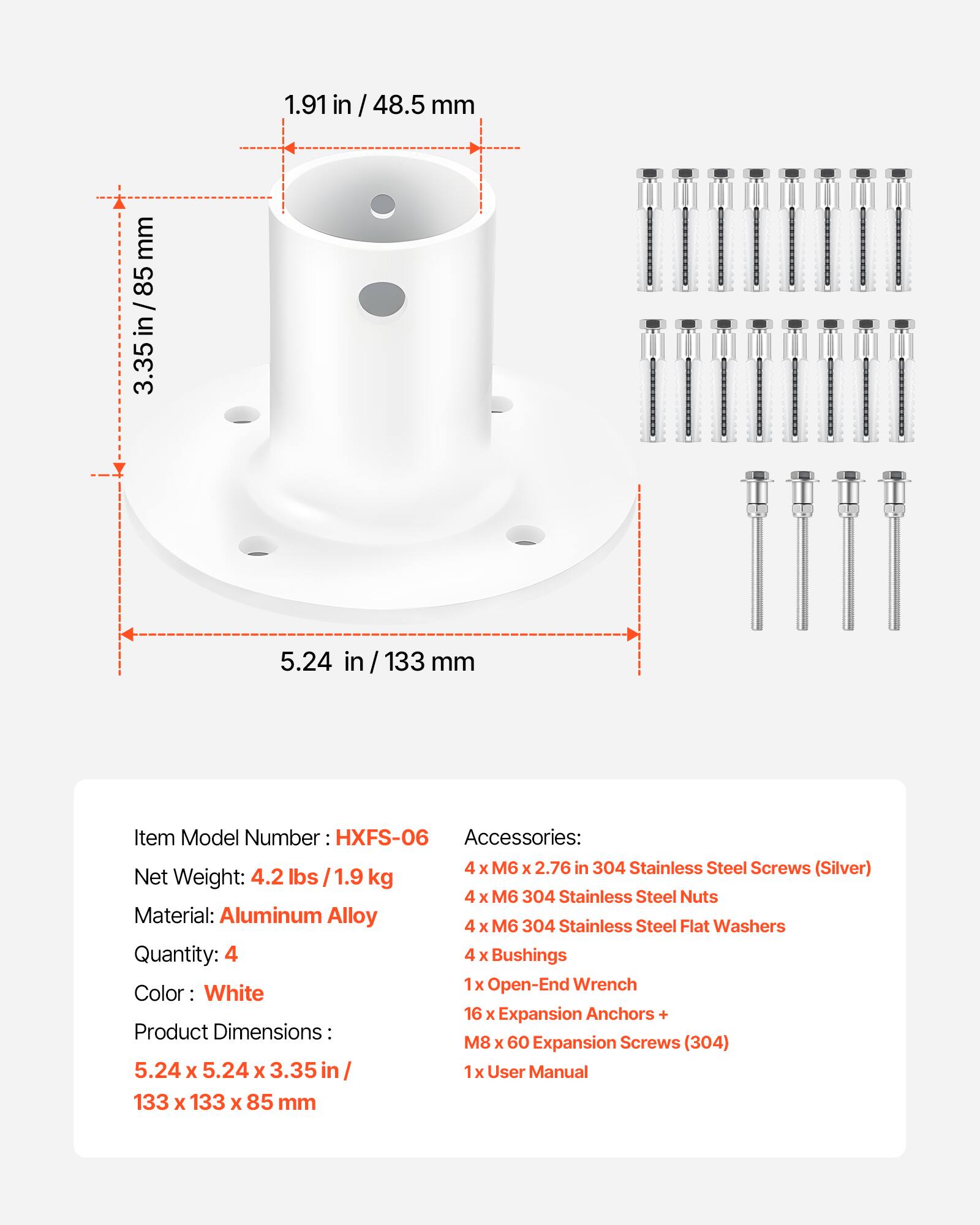 1.91 in / 48.5 mm  
3.35 in / 85 mm  
5.24 in / 133 mm  

Item Model Number: HXFS-06  
Net Weight: 4.2 lbs / 1.9 kg  
Material: Aluminum Alloy  
Quantity: 4  
Color: White  
Product Dimensions: 5.24 x 5.24 x 3.35 in / 133 x 133 x 85 mm  

Accessories:  
4 x M6 x 2.76 in 304 Stainless Steel Screws (Silver)  
4 x M6 304 Stainless Steel Nuts  
4 x M6 304 Stainless Steel Flat Washers  
4 x Bushings  
1 x Open-End Wrench  
16 x Expansion Anchors + M8 x 60 Expansion Screws (304)  
1 x User Manual