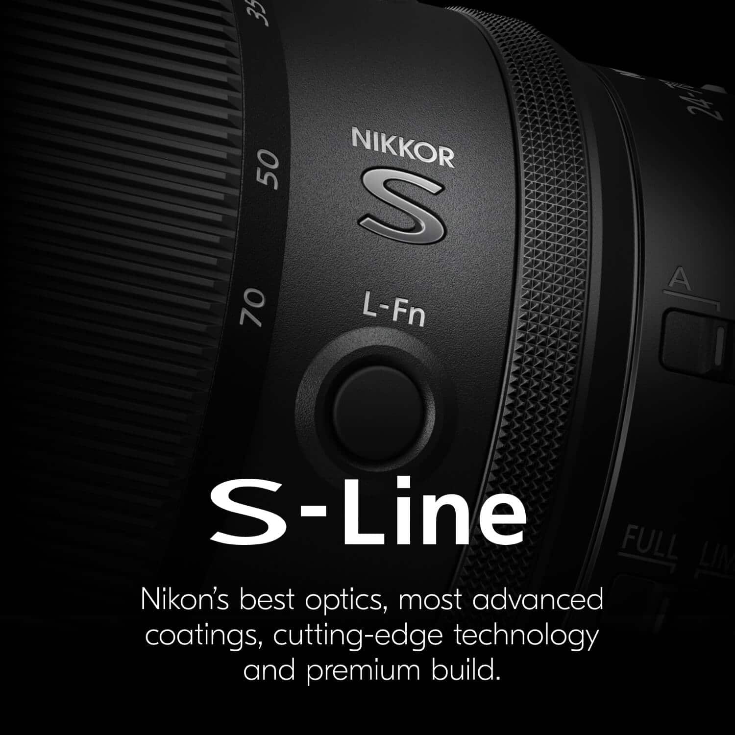 35 50 70
NIKKOR S
L-Fn
A
FULL
S-Line
Nikon's best optics, most advanced coatings, cutting-edge technology and premium build.