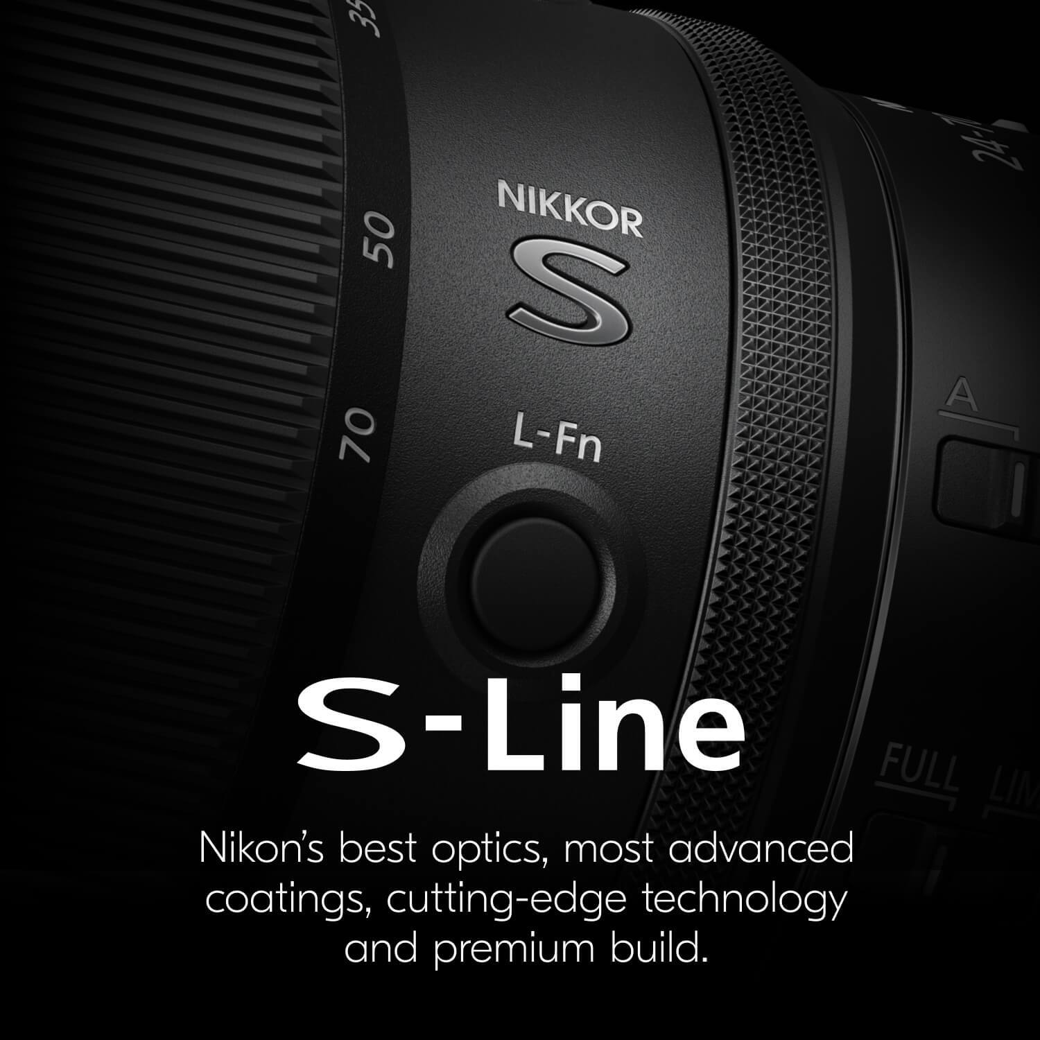 35 50 70  
NIKKOR S  
L-Fn  
A  
FULL  
S-Line  

Nikon's best optics, most advanced coatings, cutting-edge technology and premium build.