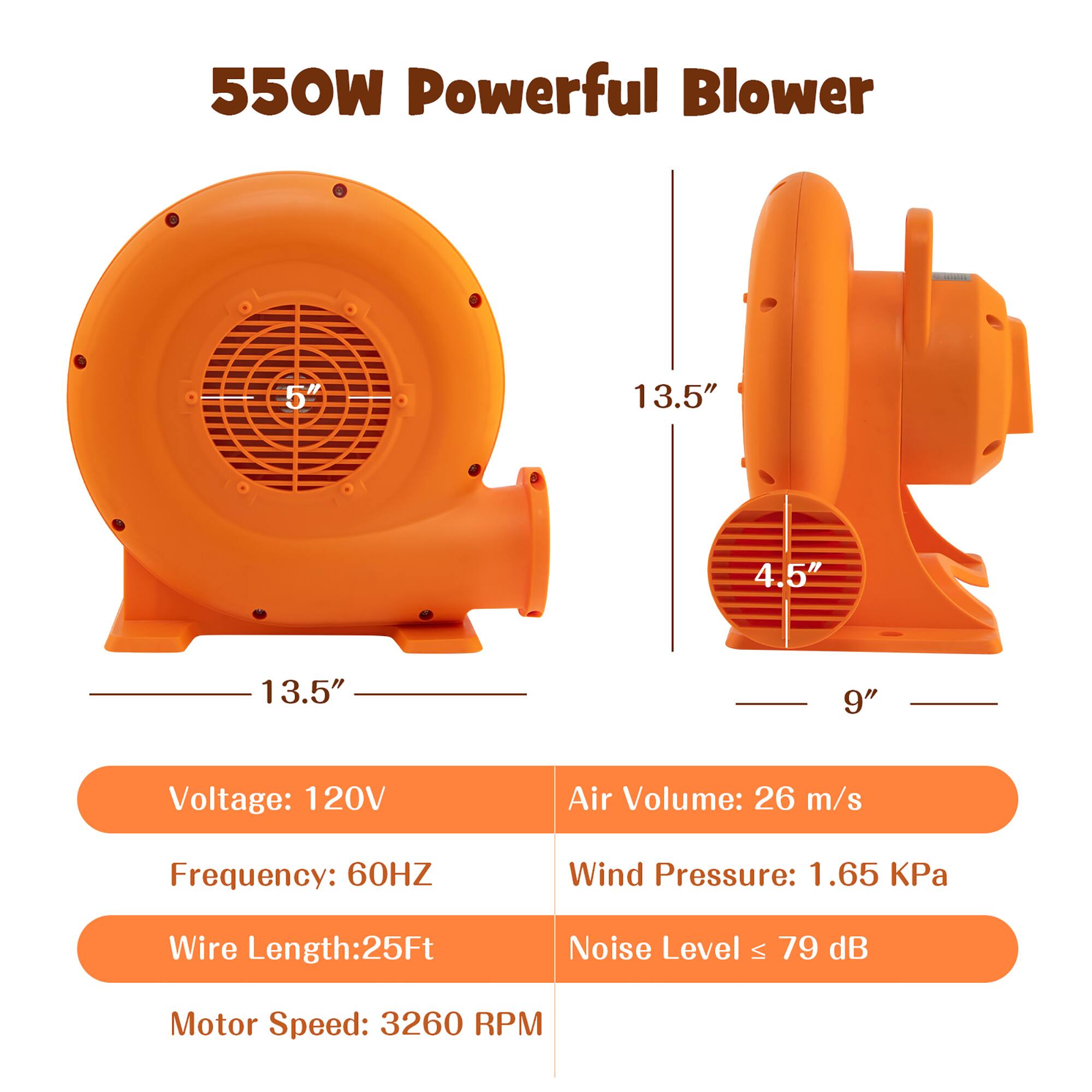 550W Powerful Blower  
5" 13.5" 4.5" 13.5" 9"  
Voltage: 120V  
Frequency: 60HZ  
Air Volume: 26 m/s  
Wind Pressure: 1.65 KPa  
Wire Length: 25Ft  
Noise Level ≤ 79 dB  
Motor Speed: 3260 RPM