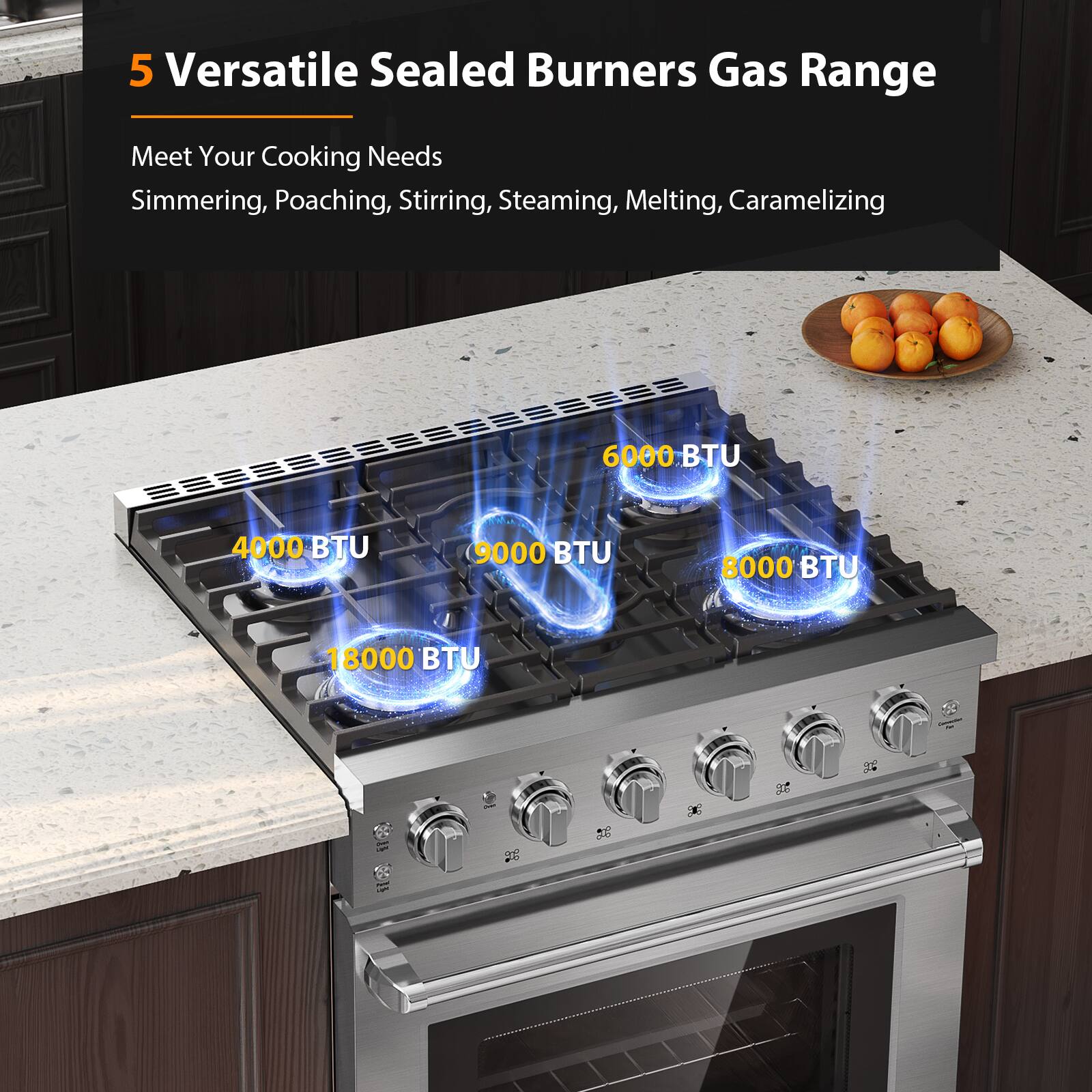 5 Versatile Sealed Burners Gas Range
Meet Your Cooking Needs
Simmering, Poaching, Stirring, Steaming, Melting, Caramelizing
4000 BTU
6000 BTU
8000 BTU
9000 BTU
18000 BTU