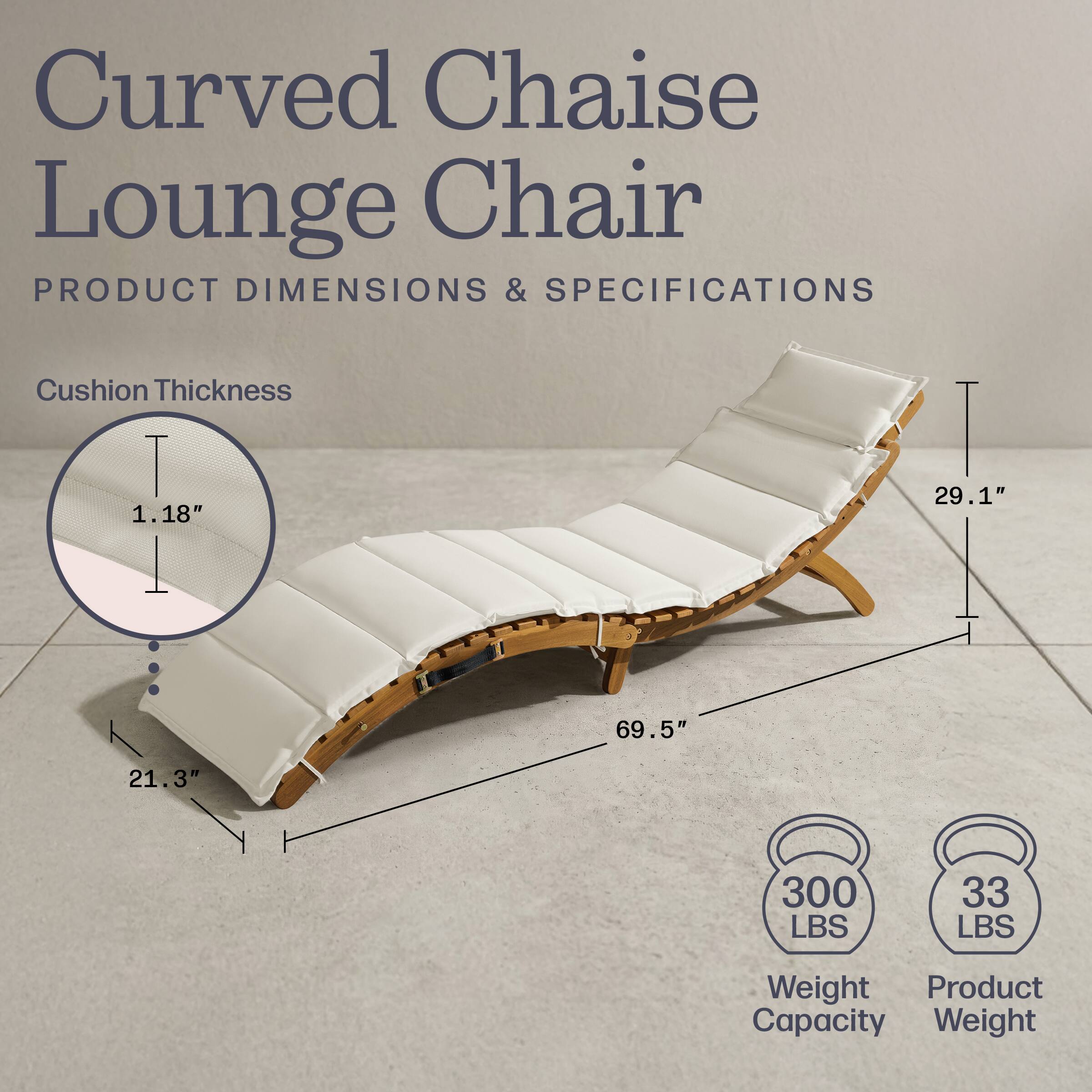Curved Chaise Lounge Chair

PRODUCT DIMENSIONS & SPECIFICATIONS

Cushion Thickness: 1.18"

Dimensions:
- Length: 69.5"
- Width: 29.1"
- Height: 21.3"

Weight Capacity: 300 LBS

Product Weight: 33 LBS