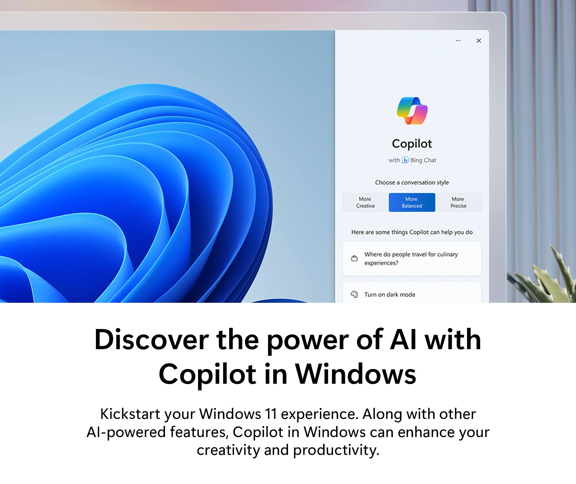 Discover the power of AI with Copilot in Windows. Kickstart your Windows 11 experience. Along with other AI-powered features, Copilot in Windows can enhance your creativity and productivity. Choose a conversation style: More Creative, More Balanced, or More Precise. Here are some things Copilot can help you do: Where do people travel for culinary experiences? Turn on dark mode.