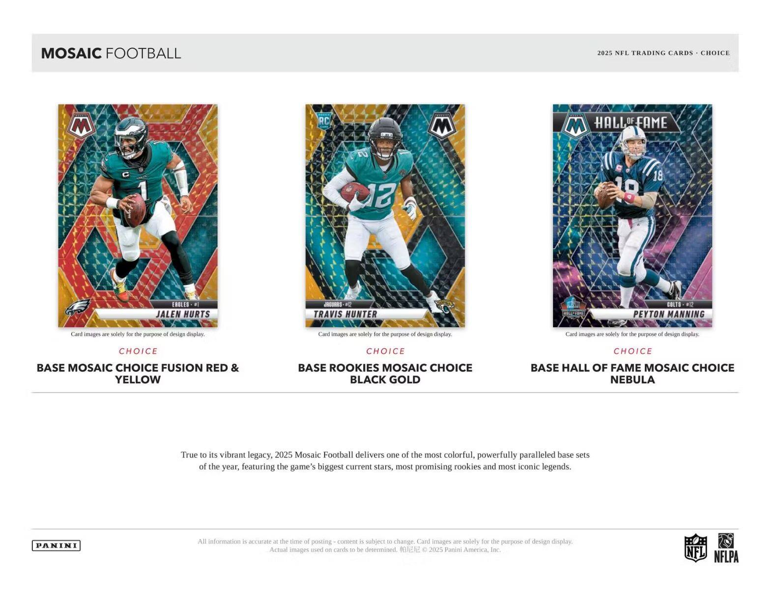 **Mosaic Football**

**2025 NFL Trading Cards - Choice**

---

**Jalen Hurts**  
**Choice**  
**Base Mosaic Choice Fusion Red & Yellow**

**Travis Hunter**  
**Choice**  
**Base Rookies Mosaic Choice Black Gold**

**Peyton Manning**  
**Choice**  
**Base Hall of Fame Mosaic Choice Nebula**

---

Card images are solely for the purpose of design display.

---

True to its vibrant legacy, 2025 Mosaic Football delivers one of the most colorful, powerfully paralleled base sets of the year, featuring the game's biggest current stars, most promising rookies and most iconic legends.

---

All information is accurate at the time of posting - content is subject to change. Card images are solely for the purpose of design display. Actual images used on cards to be determined. © 2025 Panini America, Inc.

---

**Panini**

**NFL**  
**NFLPA**