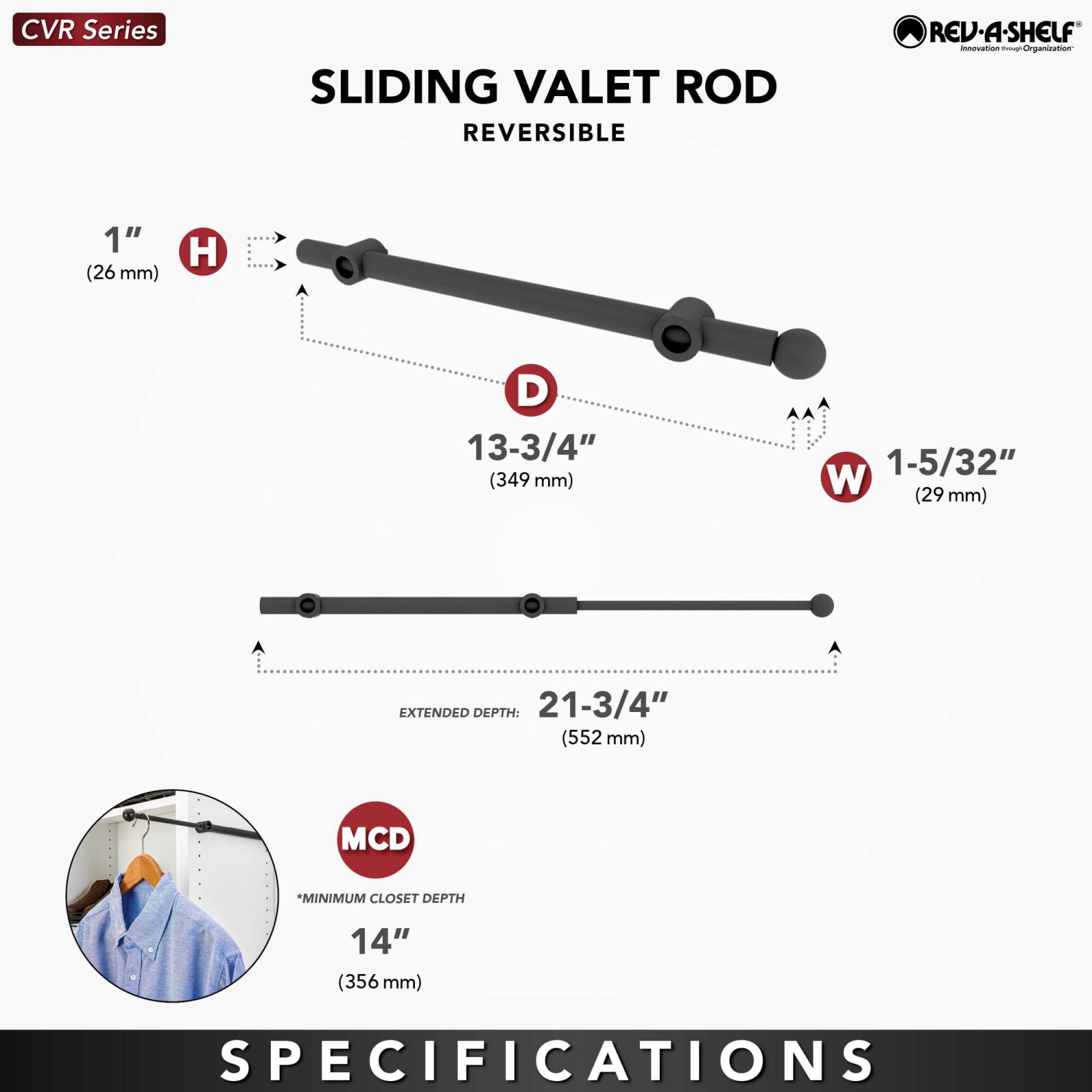 CVR Series  
SLIDING VALET ROD  
REVERSIBLE  

1" (26 mm) H  
13-3/4" (349 mm) D  
1-5/32" (29 mm) W  

EXTENDED DEPTH: 21-3/4" (552 mm)  

MCD *MINIMUM CLOSET DEPTH 14" (356 mm)  

SPECIFICATIONS