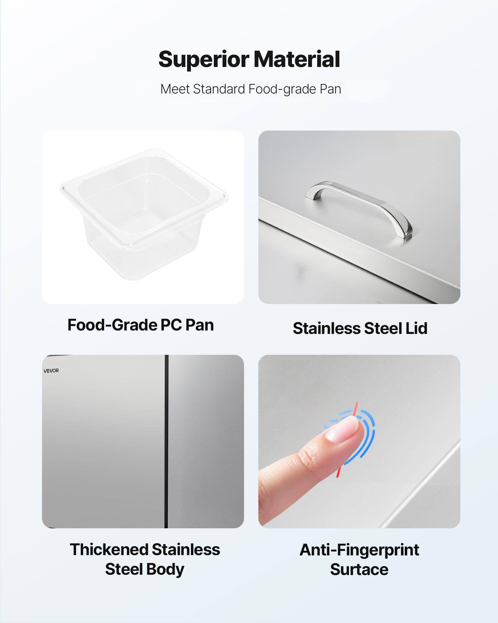 Superior Material  
Meet Standard Food-grade Pan  
Food-Grade PC Pan  
Stainless Steel Lid  
VEVOR  
Thickened Stainless Steel Body  
Anti-Fingerprint Surface