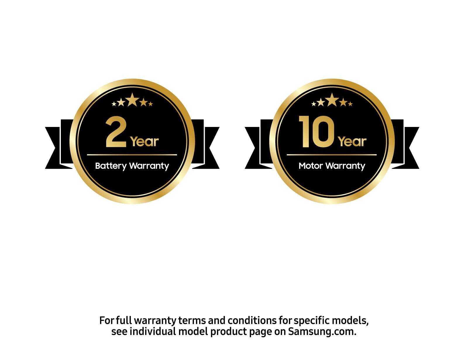 2 Year Battery Warranty 10 Year Motor Warranty For full warranty terms and conditions for specific models, see individual model product page on Samsung.com.