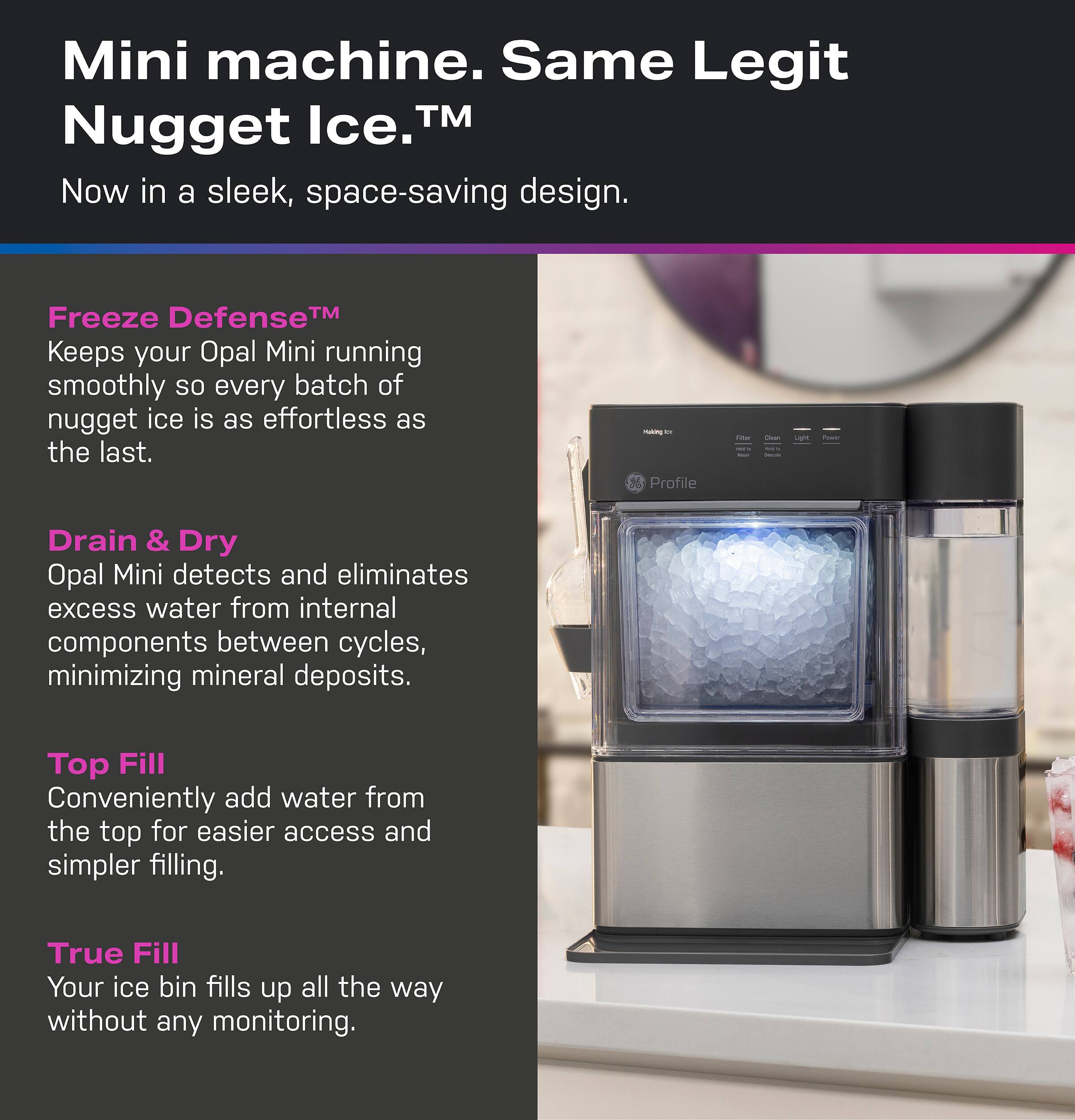 Mini machine. Same Legit Nugget Ice.™  
Now in a sleek, space-saving design.  

Freeze Defense™  
Keeps your Opal Mini running smoothly so every batch of nugget ice is as effortless as the last.  

Drain & Dry  
Opal Mini detects and eliminates excess water from internal components between cycles, minimizing mineral deposits.  

Top Fill  
Conveniently add water from the top for easier access and simpler filling.  

True Fill  
Your ice bin fills up all the way without any monitoring.