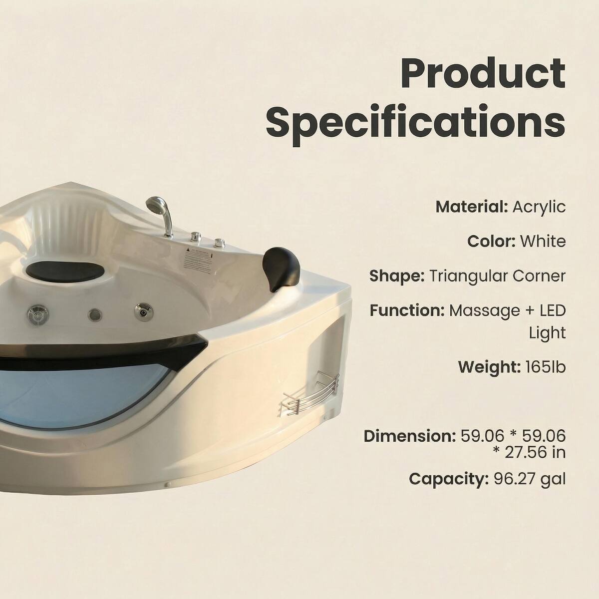 Product Specifications

Material: Acrylic  
Color: White  
Shape: Triangular Corner  
Function: Massage + LED Light  
Weight: 165lb  
Dimension: 59.06 * 59.06 * 27.56 in  
Capacity: 96.27 gal