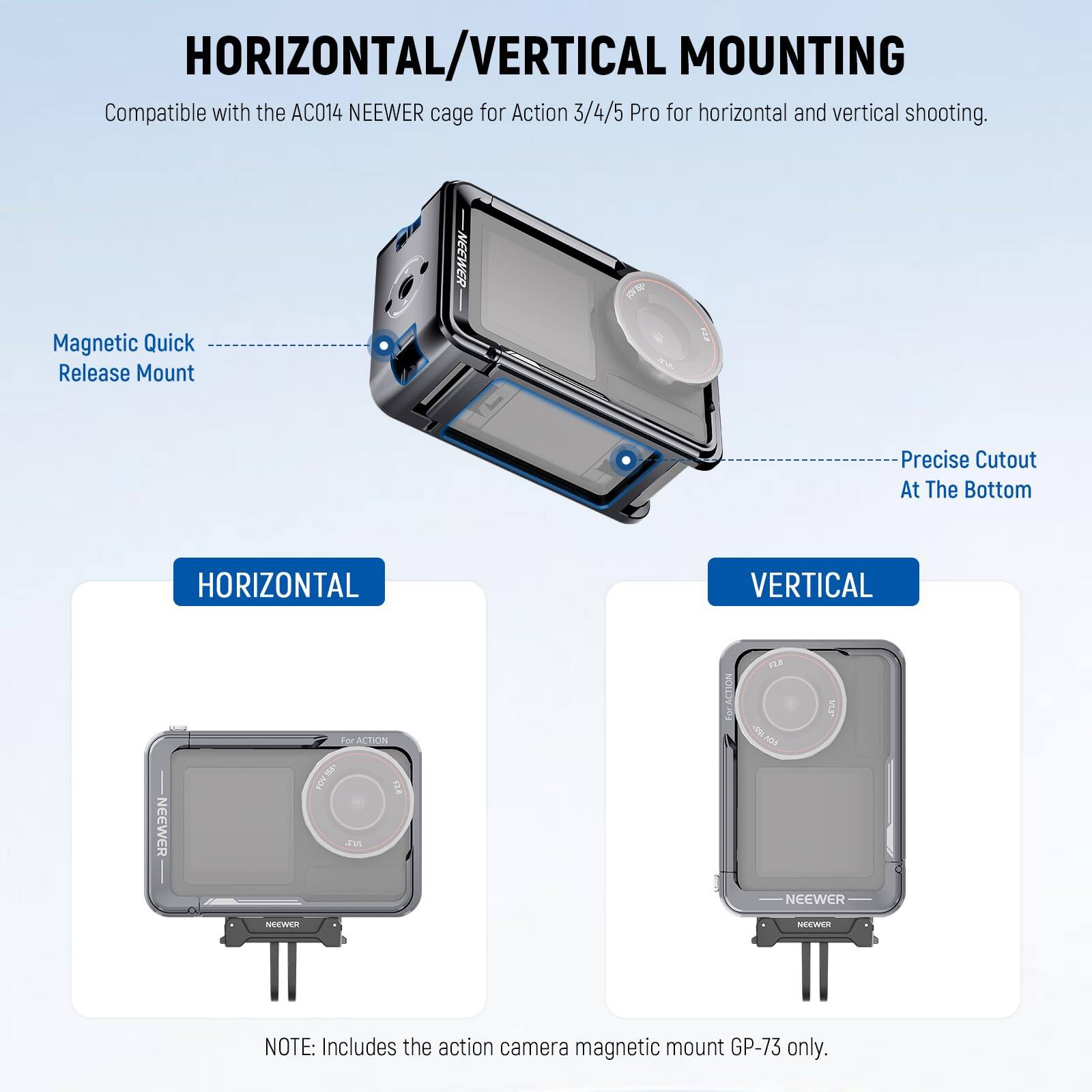 HORIZONTAL/VERTICAL MOUNTING

Compatible with the AC014 NEEWER cage for Action 3/4/5 Pro for horizontal and vertical shooting.

NEEWER Magnetic Quick Release Mount
Precise Cutout At The Bottom

HORIZONTAL
VERTICAL

NOTE: Includes the action camera magnetic mount GP-73 only.