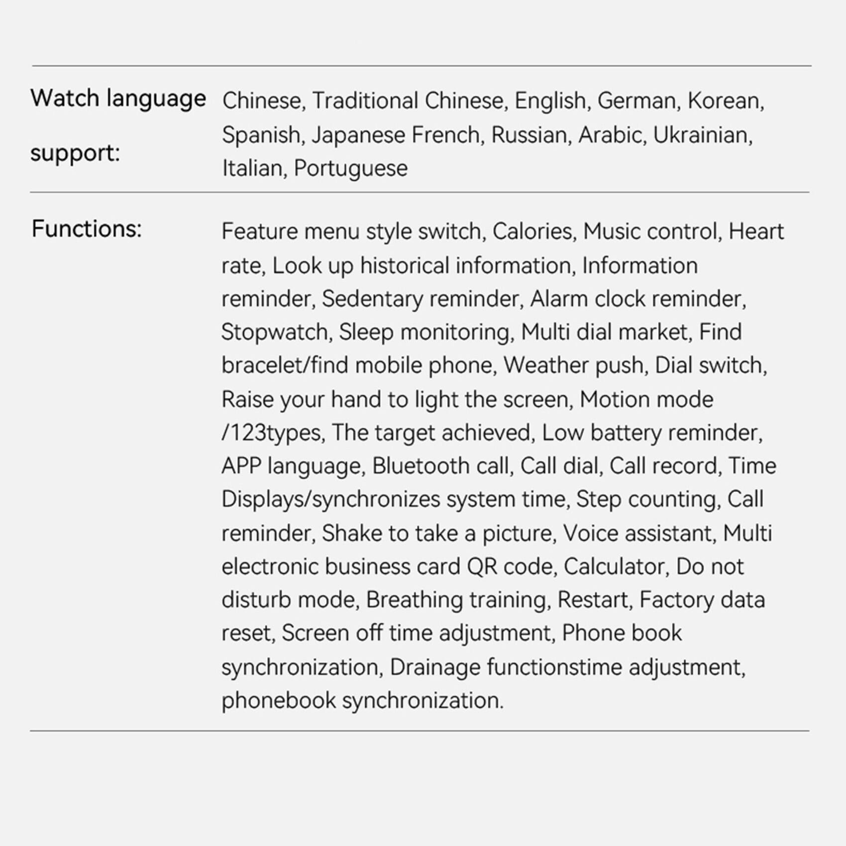 Watch language: Chinese, Traditional Chinese, English, German, Korean, Spanish, Japanese, French, Russian, Arabic, Ukrainian, Italian, Portuguese

Support:

Functions:
- Feature menu style switch
- Calories
- Music control
- Heart rate
- Look up historical information
- Information reminder
- Sedentary reminder
- Alarm clock reminder
- Stopwatch
- Sleep monitoring
- Multi dial market
- Find bracelet/find mobile phone
- Weather push
- Dial switch
- Raise your hand to light the screen
- Motion mode /123 types
- The target achieved
- Low battery reminder
- APP language
- Bluetooth call
- Call dial
- Call record
- Time Displays/synchronizes system time
- Step counting
- Call reminder
- Shake to take a picture
- Voice assistant
- Multi electronic business card QR code
- Calculator
- Do not disturb mode
- Breathing training
- Restart
- Factory data reset
- Screen off time adjustment
- Phone book synchronization
- Drainage function time adjustment
- Phone book synchronization