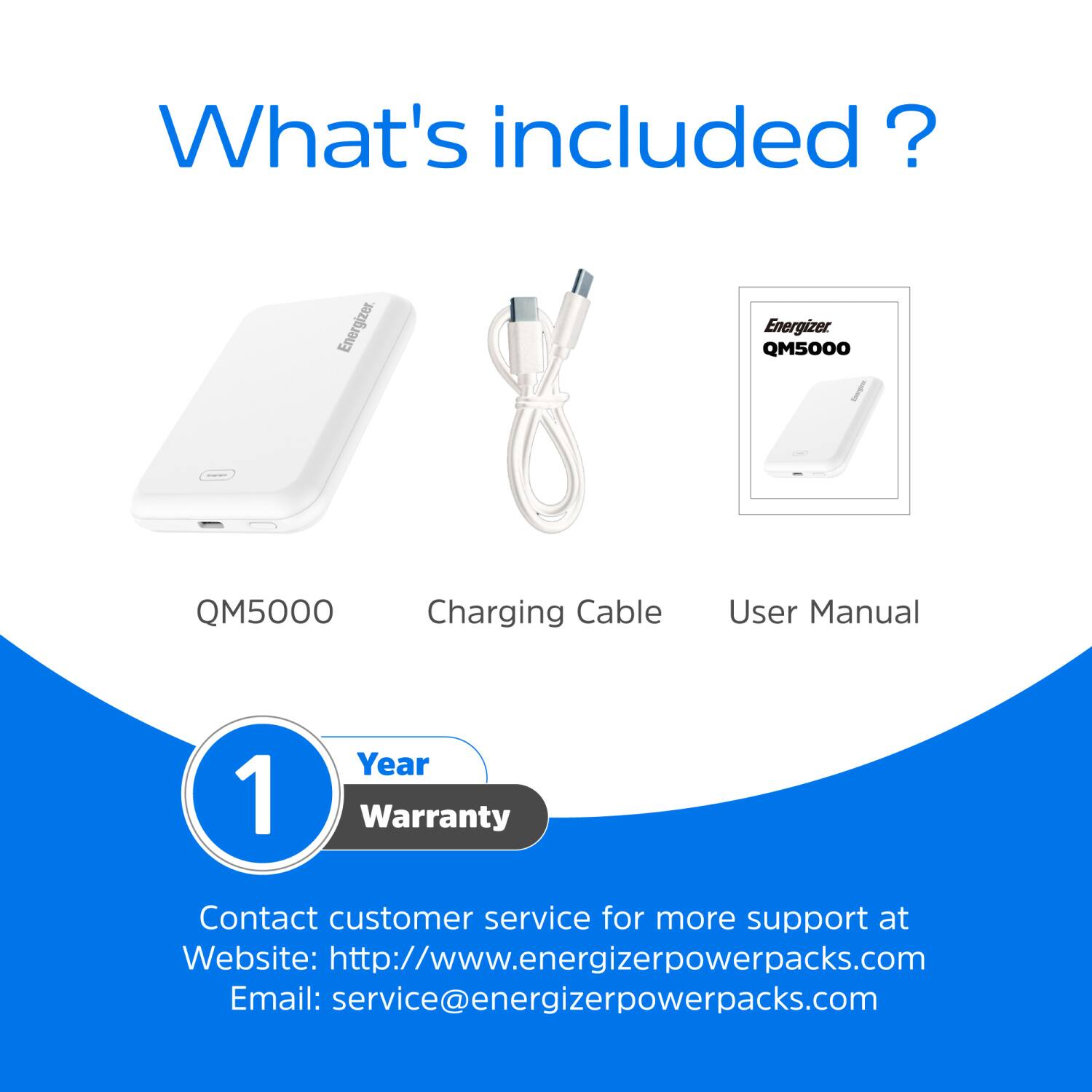 What's included? Energizer QM5000 Charging Cable User Manual 1 Year Warranty Contact customer service for more support at Website: http://www.energizerpowerpacks.com Email: service@energizerpowerpacks.com
