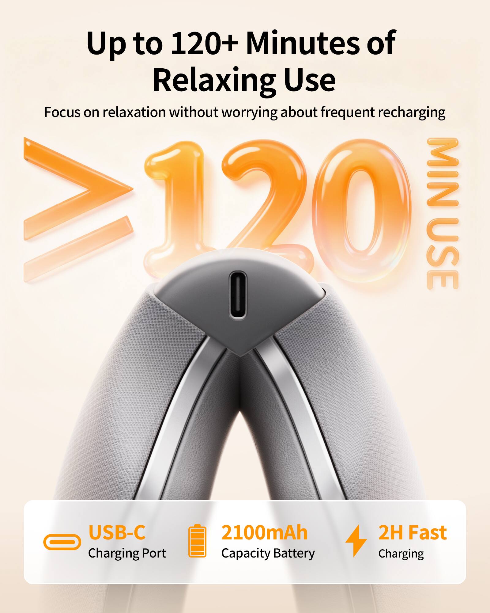 Up to 120+ Minutes of Relaxing Use  
Focus on relaxation without worrying about frequent recharging  
MIN >120 USE  
USB-C Charging Port  
2100mAh Capacity Battery  
2H Fast Charging