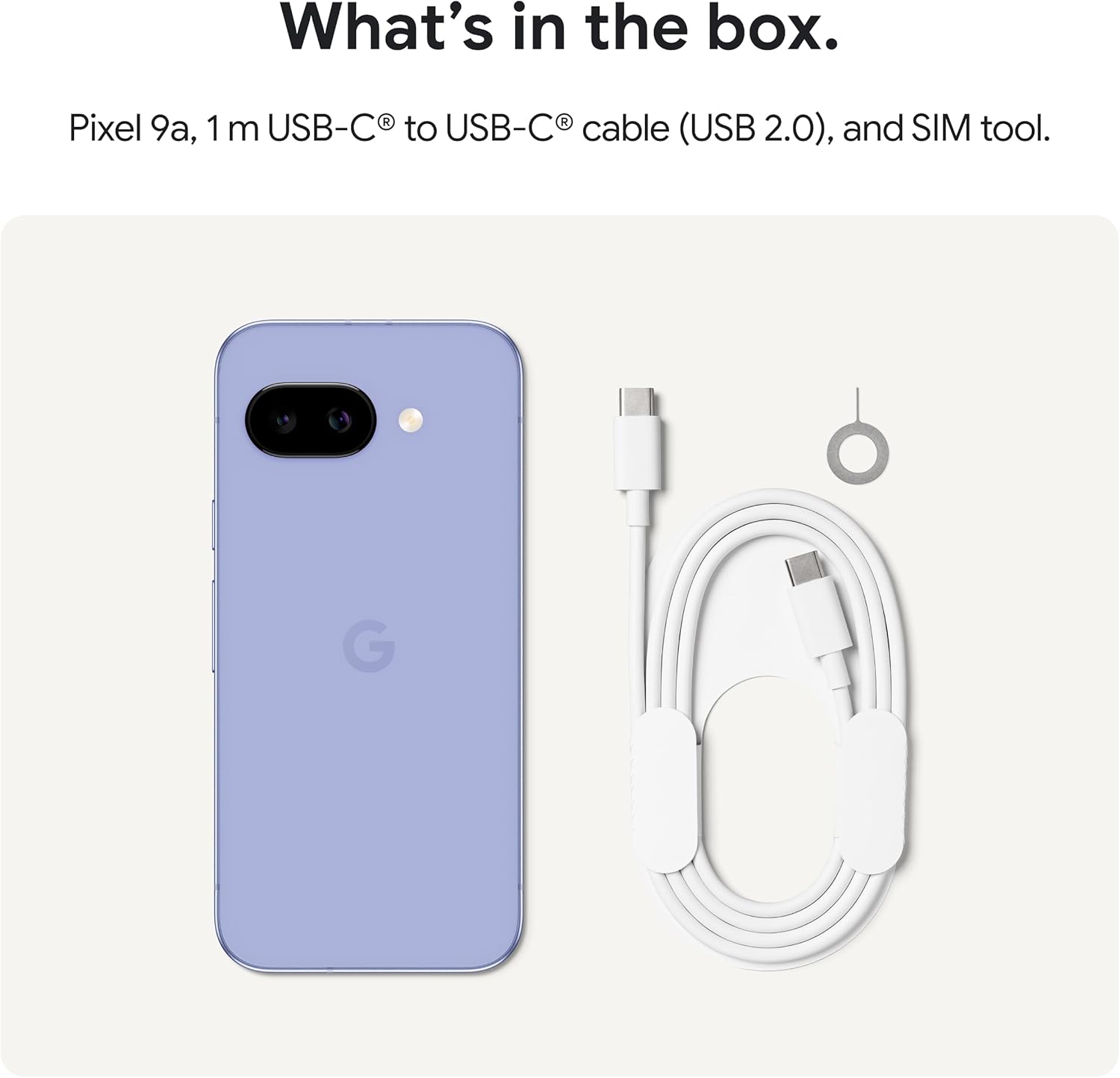 What's in the box.  
Pixel 9a, 1 m USB-C® to USB-C® cable (USB 2.0), and SIM tool.