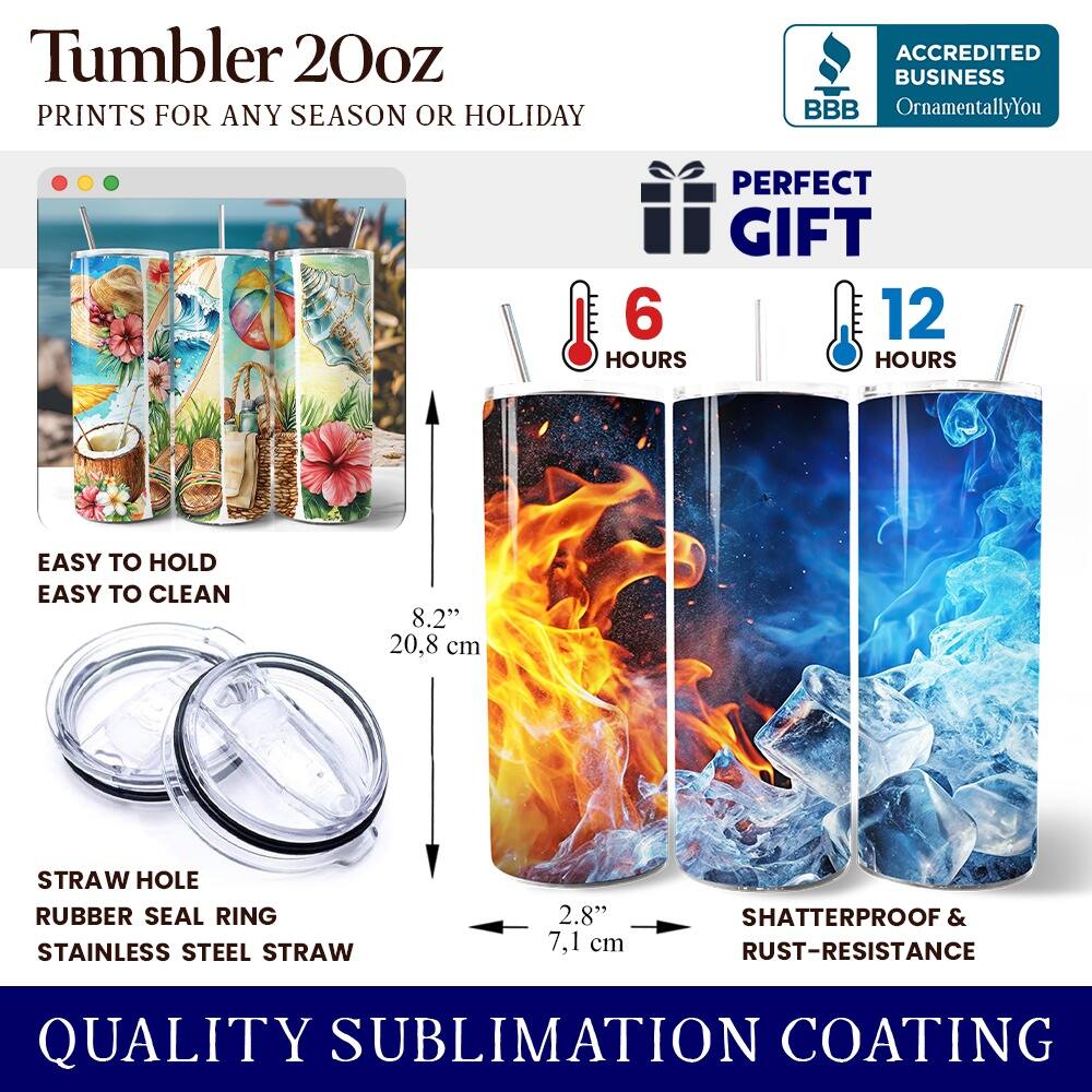 Tumbler 20oz  
PRINTS FOR ANY SEASON OR HOLIDAY  
ACCREDITED BUSINESS BBB OrnamentallyYou  
PERFECT GIFT  
6 HOURS  
12 HOURS  
EASY TO HOLD  
EASY TO CLEAN  
8.2" (20.8 cm)  
STRAW HOLE  
RUBBER SEAL RING  
STAINLESS STEEL STRAW  
2.8" (7.1 cm)  
SHATTERPROOF & RUST-RESISTANCE  
QUALITY SUBLIMATION COATING