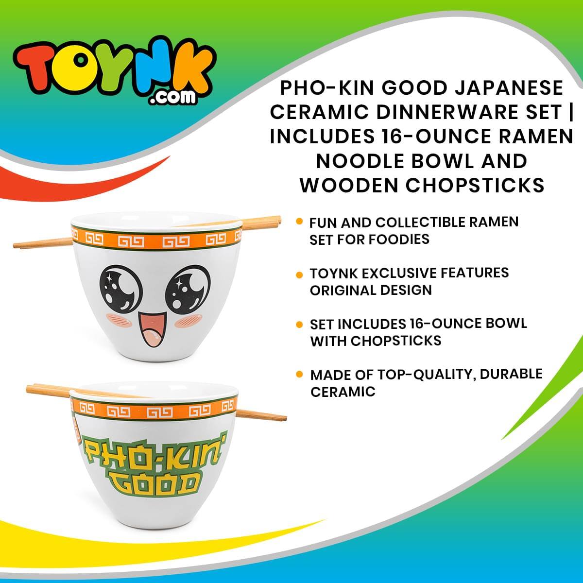 TOYNK.com  
PHO-KIN GOOD JAPANESE CERAMIC DINNERWARE SET  
INCLUDES 16-OUNCE RAMEN NOODLE BOWL AND WOODEN CHOPSTICKS  
FUN AND COLLECTIBLE RAMEN SET FOR FOODIES  
TOYNK EXCLUSIVE FEATURES ORIGINAL DESIGN  
SET INCLUDES 16-OUNCE BOWL WITH CHOPSTICKS  
MADE OF TOP-QUALITY, DURABLE CERAMIC