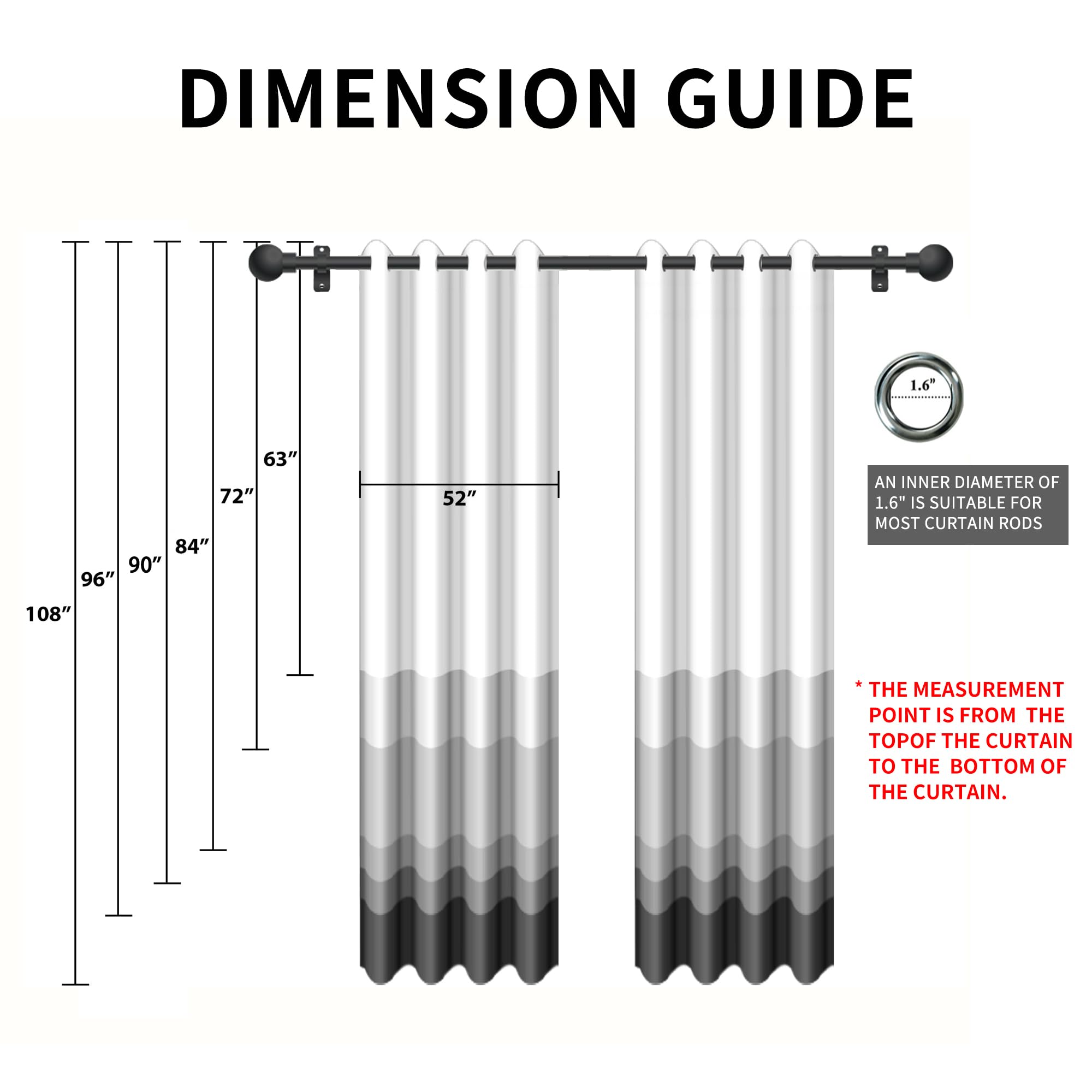 DIMENSION GUIDE

1.6" 63" 72" 84" 90" 96" 108"

AN INNER DIAMETER OF 1.6" IS SUITABLE FOR MOST CURTAIN RODS

* THE MEASUREMENT POINT IS FROM THE TOP OF THE CURTAIN TO THE BOTTOM OF THE CURTAIN.