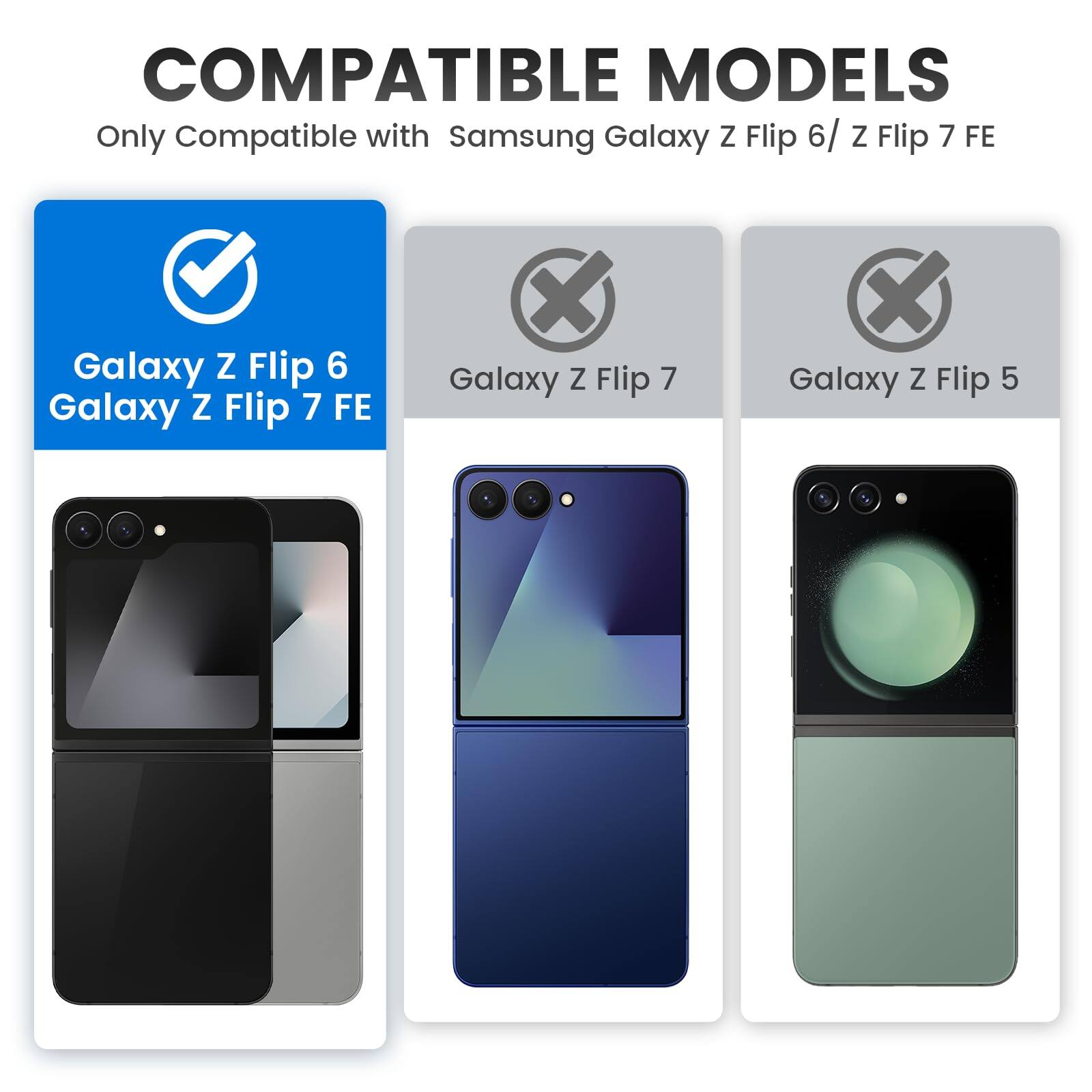 COMPATIBLE MODELS  
Only Compatible with Samsung Galaxy Z Flip 6 / Z Flip 7 FE  

Galaxy Z Flip 6  
Galaxy Z Flip 7 FE  

Galaxy Z Flip 7  
Galaxy Z Flip 5