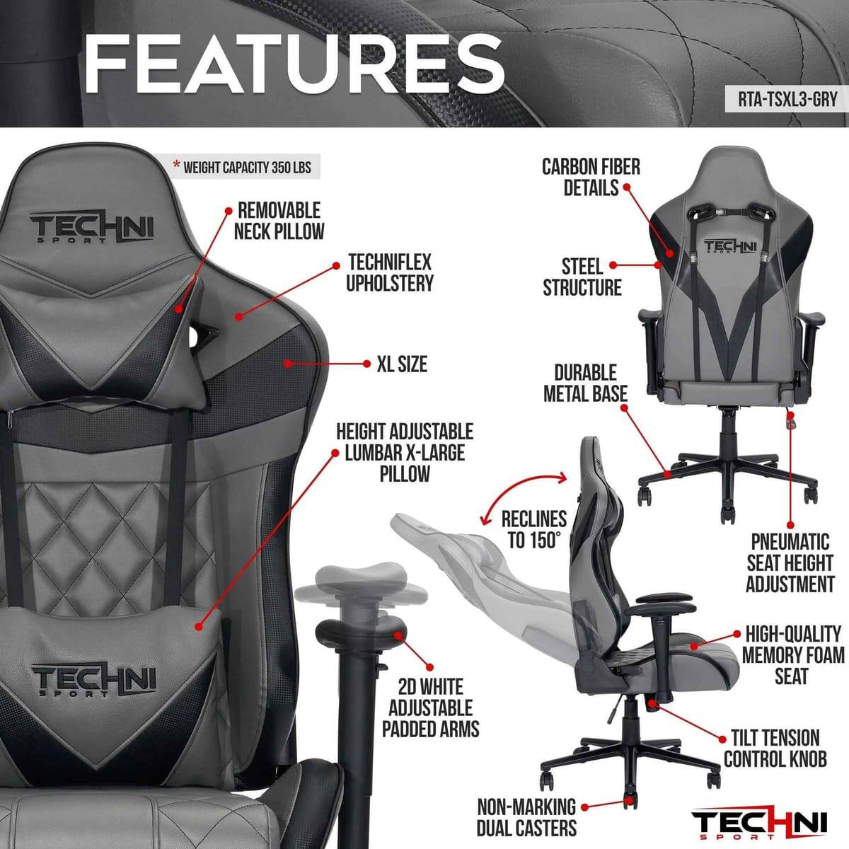 FEATURES  
RTA-TSXL3-GRY  
WEIGHT CAPACITY 350 LBS  
REMOVABLE NECK PILLOW  
TECHNIFLEX UPHOLSTERY  
CARBON FIBER DETAILS  
STEEL STRUCTURE  
TECHNI XL SIZE  
DURABLE METAL BASE  
HEIGHT ADJUSTABLE  
LUMBAR X-LARGE PILLOW  
RECLINES TO 150°  
PNEUMATIC SEAT HEIGHT ADJUSTMENT  
TECHNI SPORT 2D WHITE ADJUSTABLE PADDED ARMS  
HIGH-QUALITY MEMORY FOAM SEAT  
TILT TENSION CONTROL KNOB  
NON-MARKING DUAL CASTERS  
TECHNI SPORT