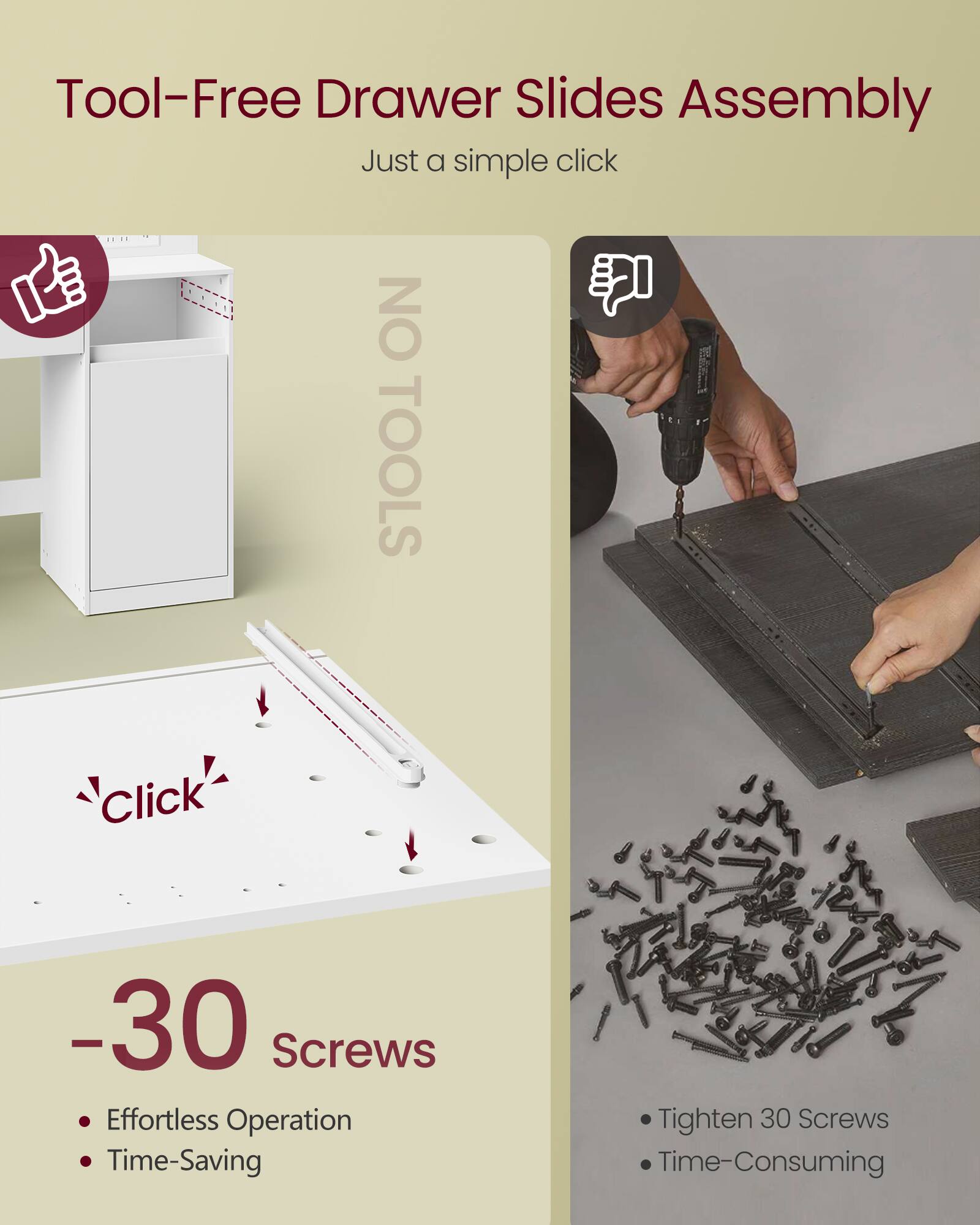 Tool-Free Drawer Slides Assembly  
Just a simple click  

NO TOOLS  
Click  

-30 Screws  
Effortless Operation  
Time-Saving  

Tighten 30 Screws  
Time-Consuming