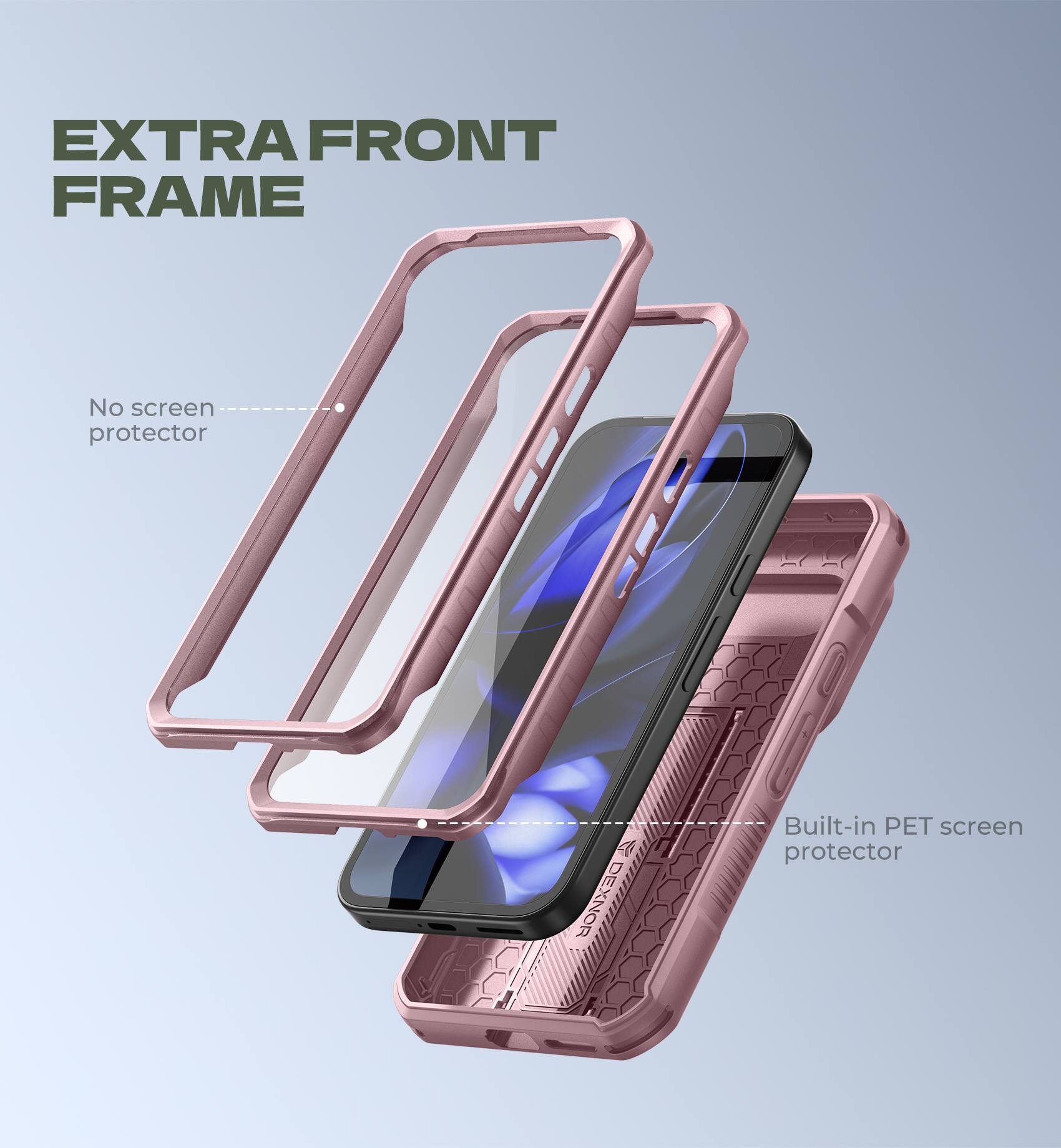 EXTRA FRONT FRAME
No screen protector
Built-in PET screen protector
DEXNOR