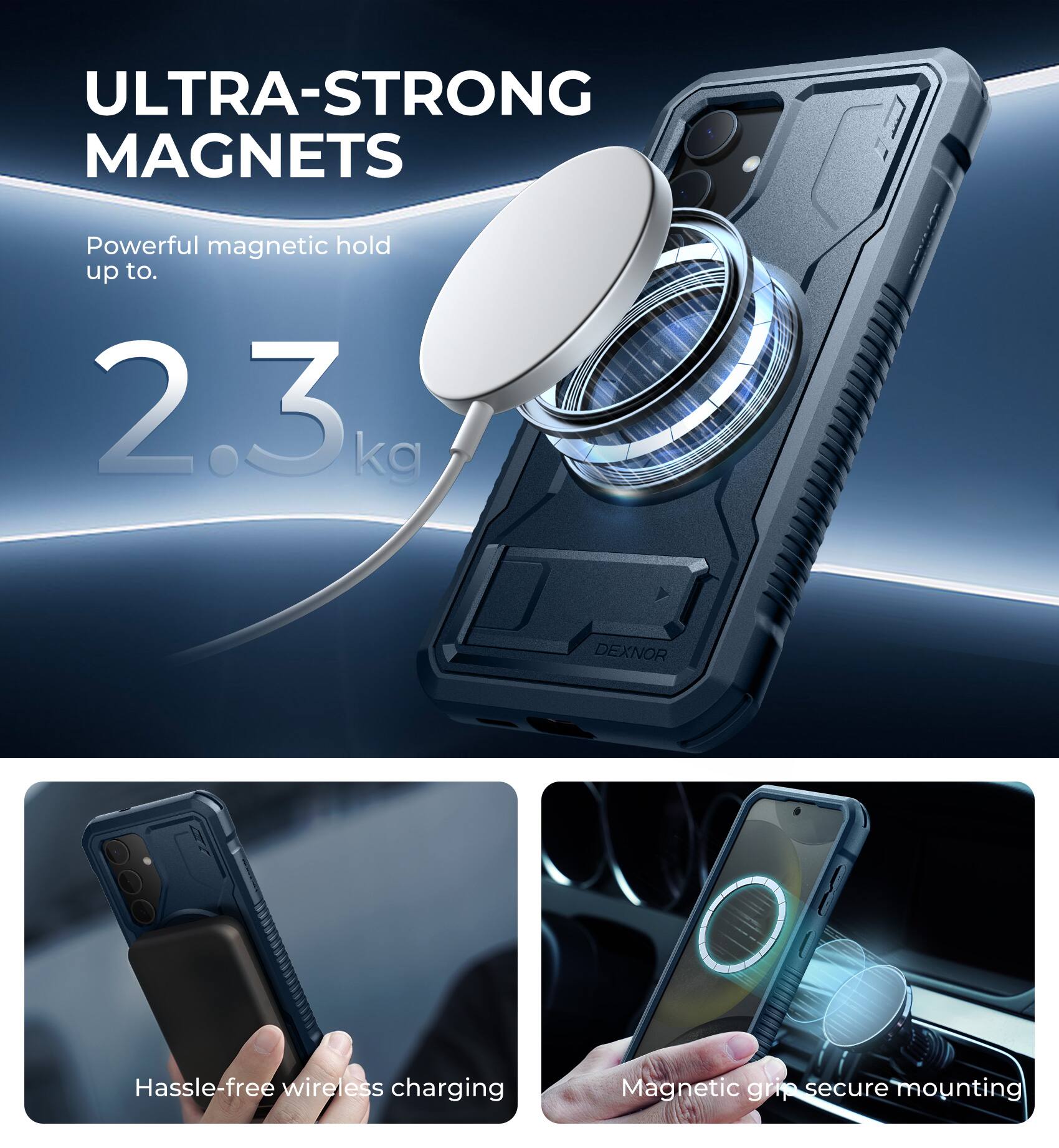 ULTRA-STRONG MAGNETS  
Powerful magnetic hold up to 2.3 kg  

DEXNOR  
Hassle-free wireless charging  
Magnetic grip secure mounting
