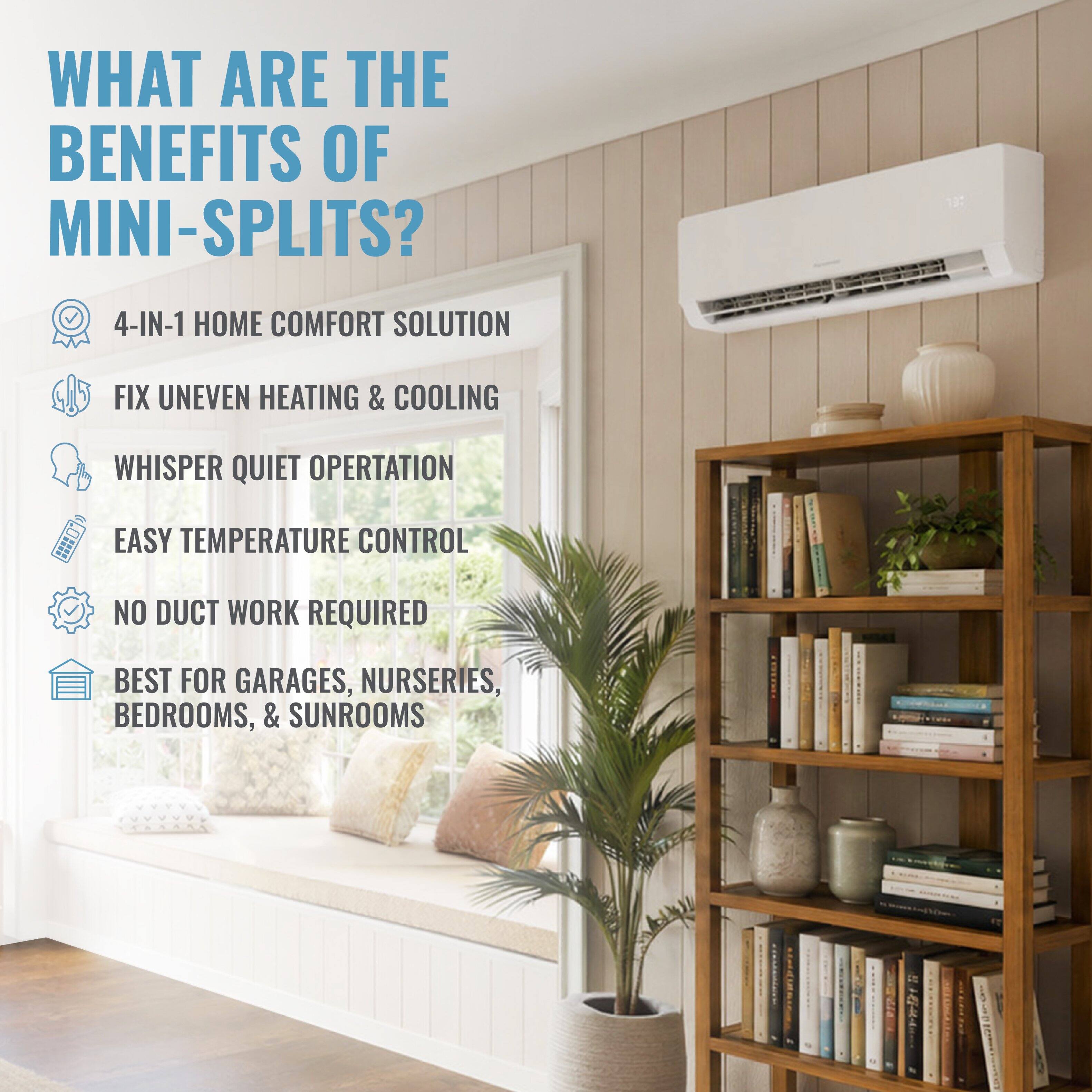 WHAT ARE THE BENEFITS OF MINI-SPLITS?  
4-IN-1 HOME COMFORT SOLUTION  
FIX UNEVEN HEATING & COOLING  
WHISPER QUIET OPERATION  
EASY TEMPERATURE CONTROL  
NO DUCT WORK REQUIRED  
BEST FOR GARAGES, NURSERIES, BEDROOMS, & SUNROOMS