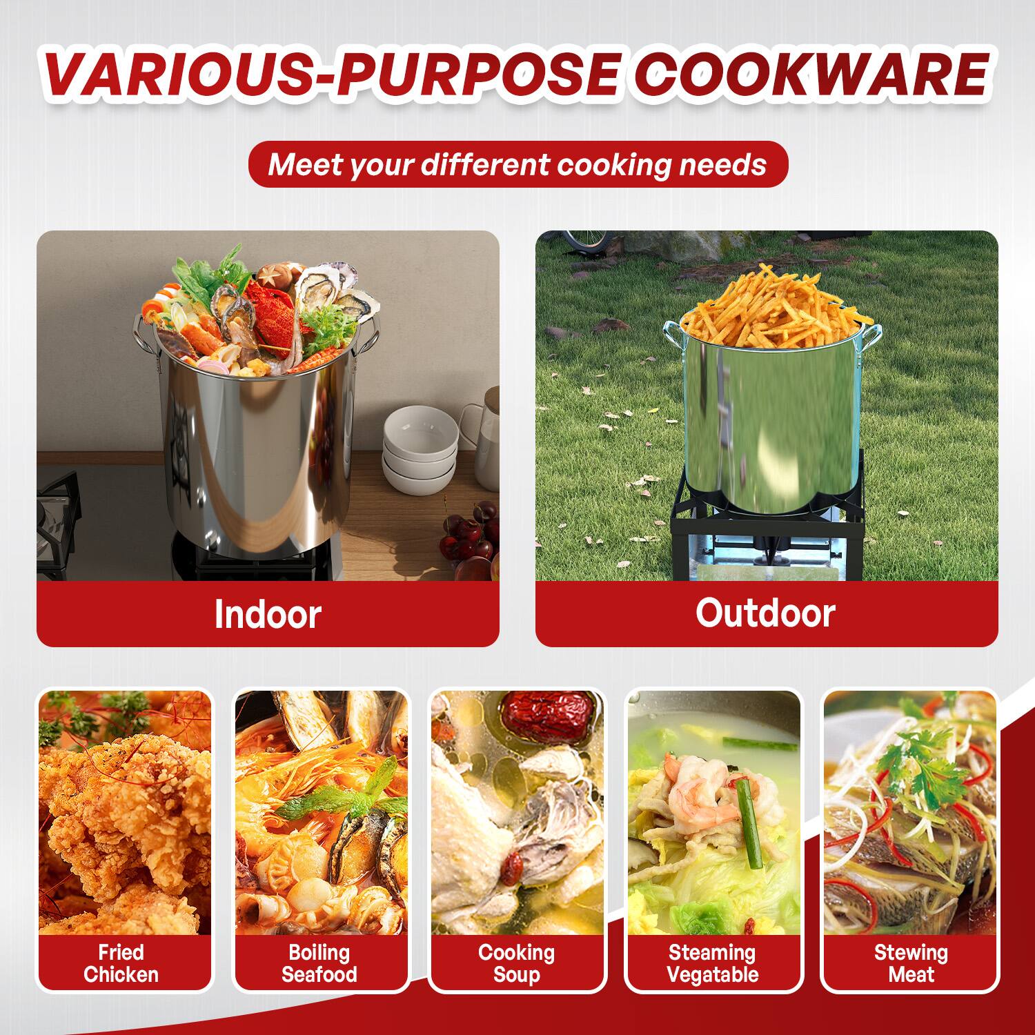 VARIOUS-PURPOSE COOKWARE  
Meet your different cooking needs  

Indoor  
- Fried Chicken  
- Boiling Seafood  
- Cooking Soup  
- Steaming Vegetable  
- Stewing Meat  

Outdoor  
- (Image of fries)