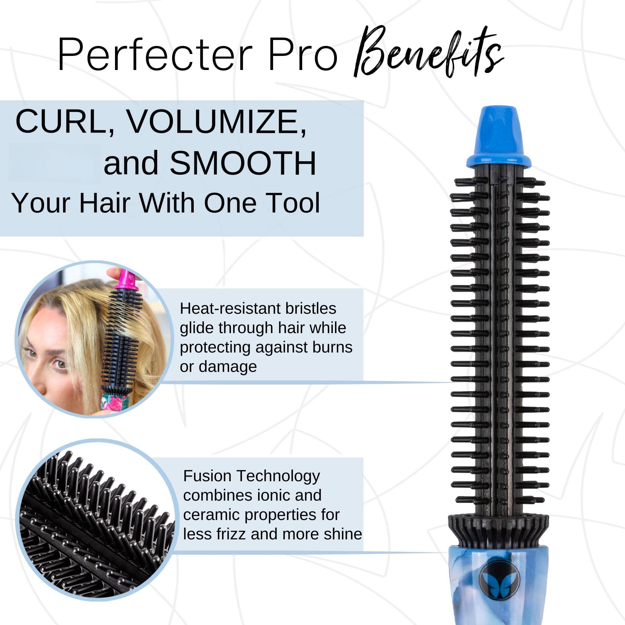 Perfecter Pro Benefits

CURL, VOLUMIZE, and SMOOTH Your Hair With One Tool

- Heat-resistant bristles glide through hair while protecting against burns or damage
- Fusion Technology combines ionic and ceramic properties for less frizz and more shine
