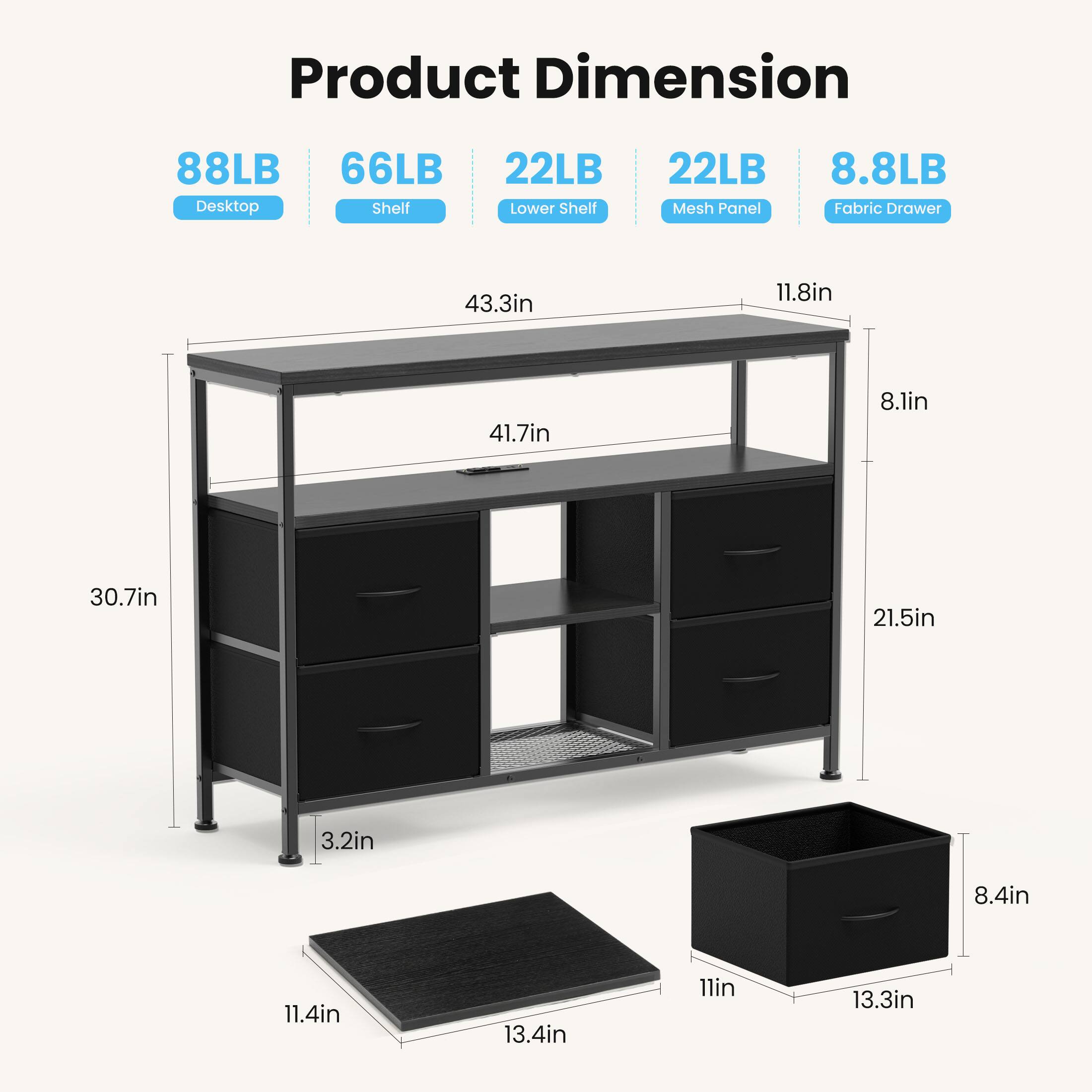 Product Dimension  
- Desktop: 88LB  
- Shelf: 66LB  
- Lower Shelf: 22LB  
- Mesh Panel: 22LB  
- Fabric Drawer: 8.8LB  

Dimensions:  
- 43.3in  
- 11.8in  
- 41.7in  
- 8.1in  
- 30.7in  
- 21.5in  
- 3.2in  
- 8.4in  
- 11.4in  
- 13.4in  
- 11in  
- 13.3in