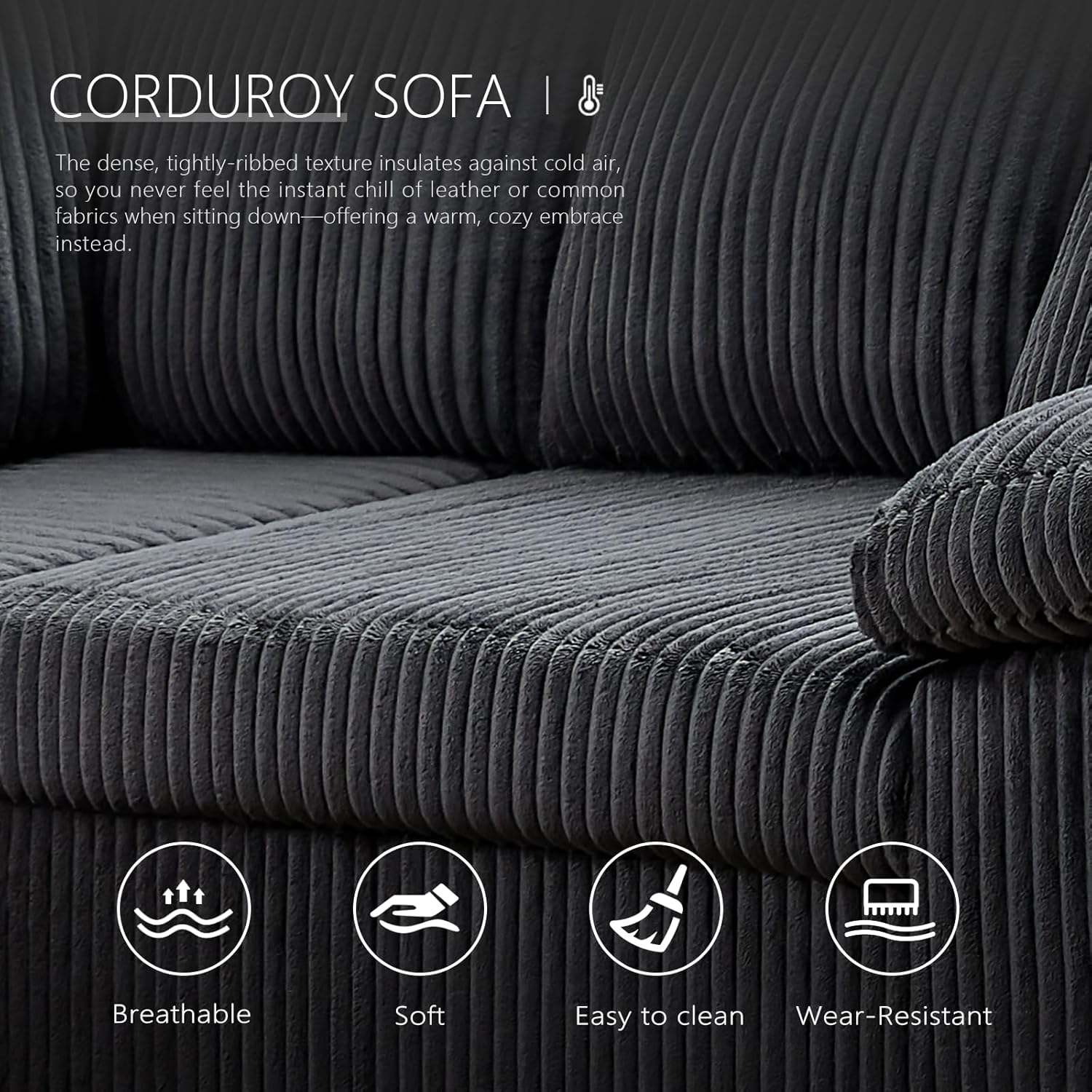 CORDUROY SOFA

The dense, tightly-ribbed texture insulates against cold air, so you never feel the instant chill of leather or common fabrics when sitting down—offering a warm, cozy embrace instead.

- Breathable
- Soft
- Easy to clean
- Wear-Resistant