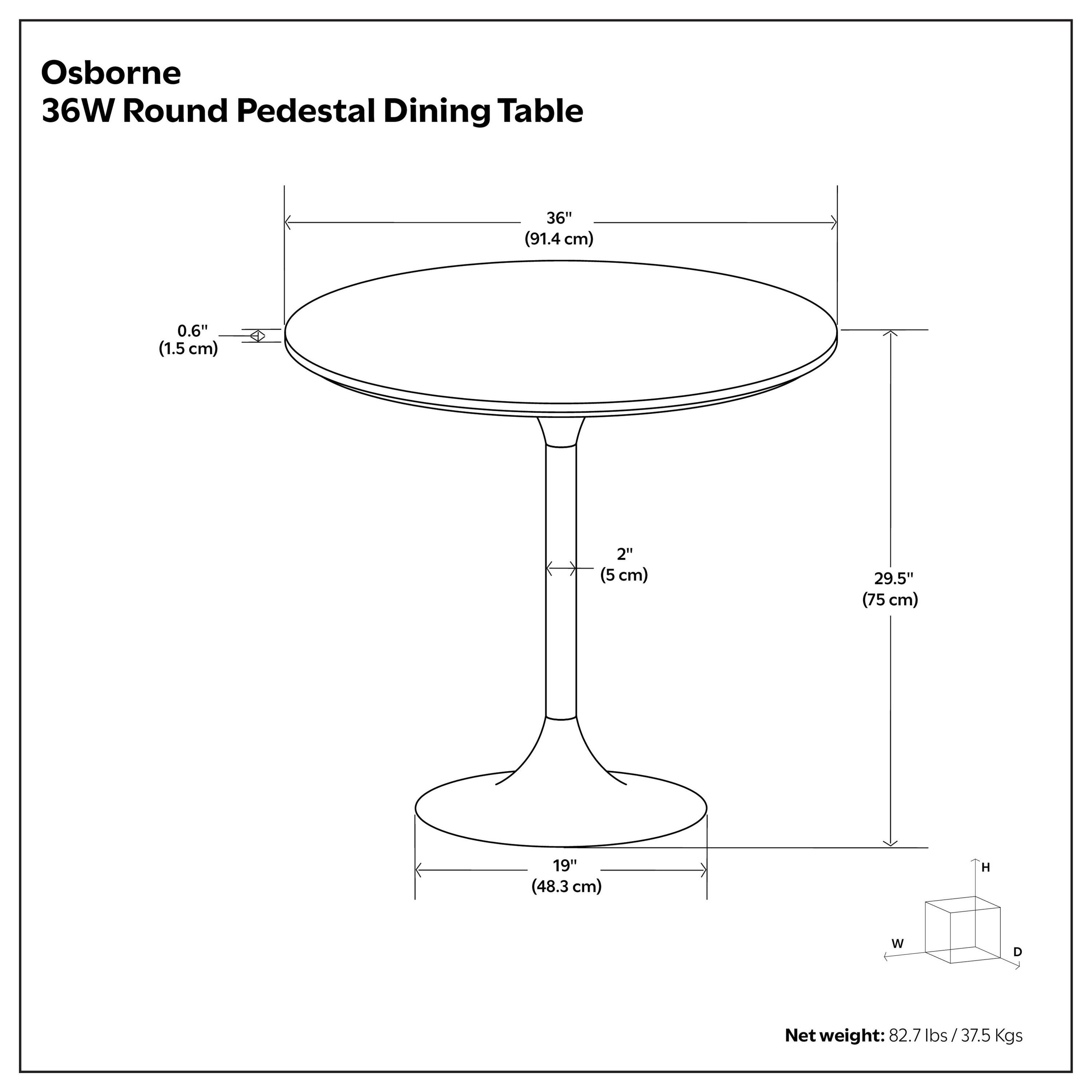 Osborne 36W Round Pedestal Dining Table

- Diameter: 36" (91.4 cm)
- Thickness: 0.6" (1.5 cm)
- Base Diameter: 2" (5 cm)
- Height: 29.5" (75 cm)
- Base Width: 19" (48.3 cm)

Net weight: 82.7 lbs / 37.5 Kgs
