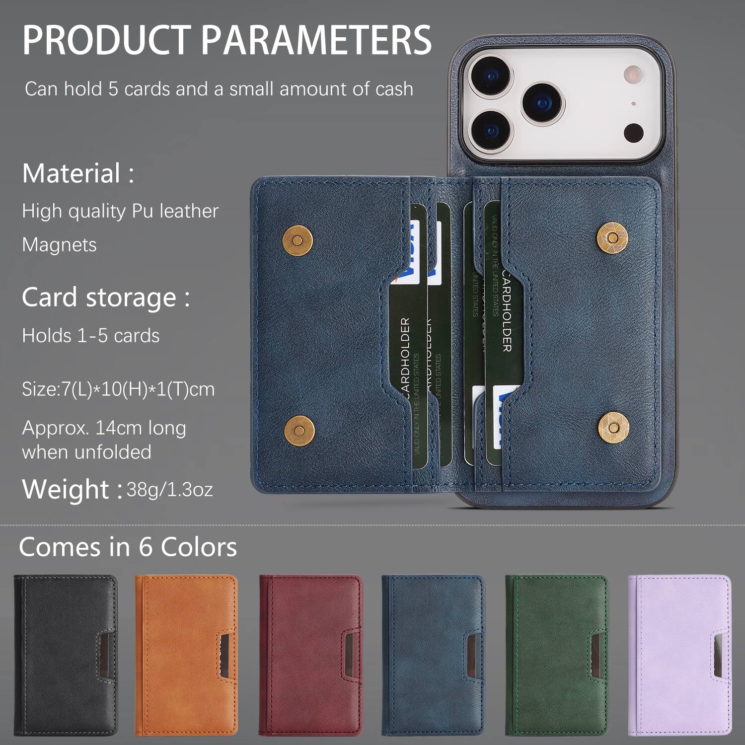 PRODUCT PARAMETERS

Can hold 5 cards and a small amount of cash

Material:
- High quality Pu leather
- Magnets

Card storage:
- Holds 1-5 cards

Size: 7(L)*10(H)*1(T)cm
Approx. 14cm long when unfolded

Weight: 38g/1.3oz

Comes in 6 Colors
