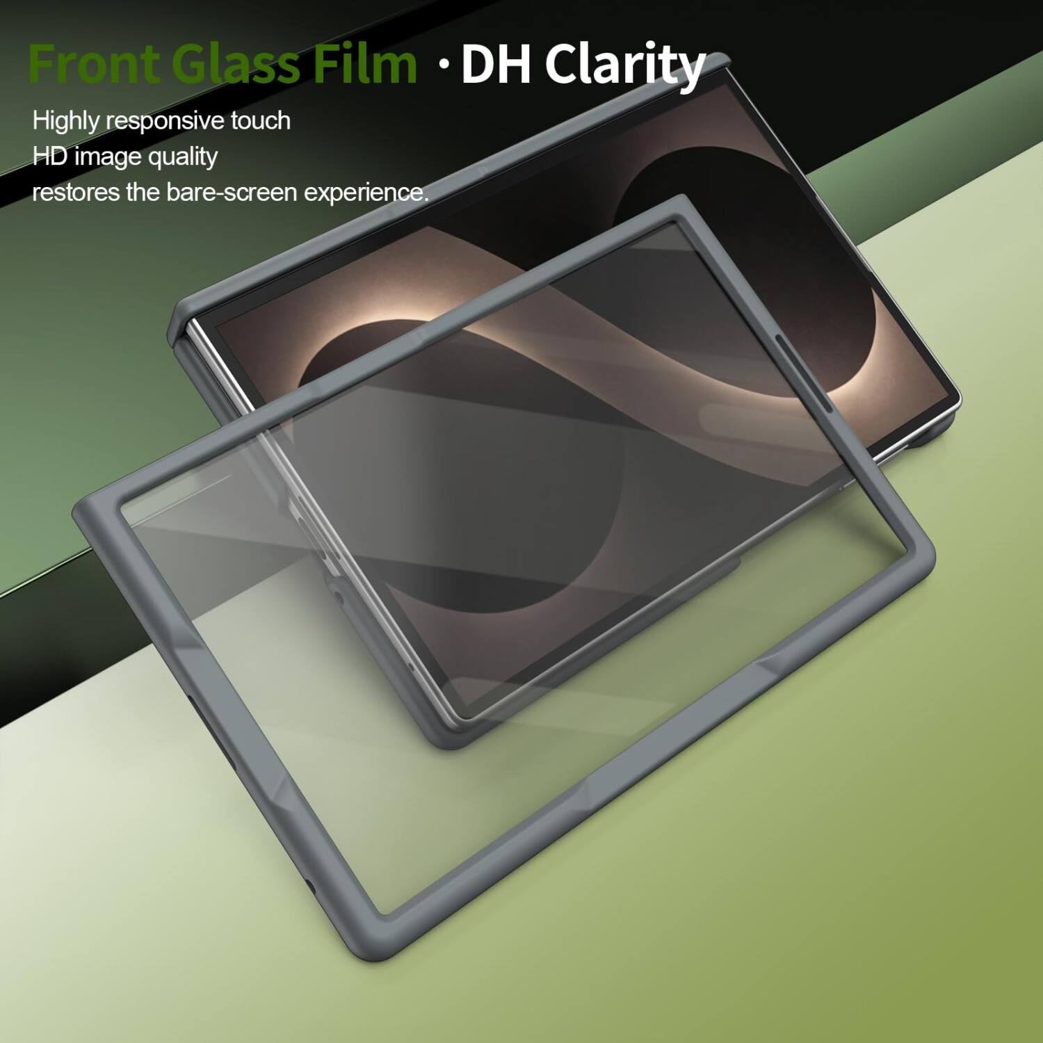Front Glass Film • DH Clarity  
Highly responsive touch  
HD image quality  
restores the bare-screen experience.