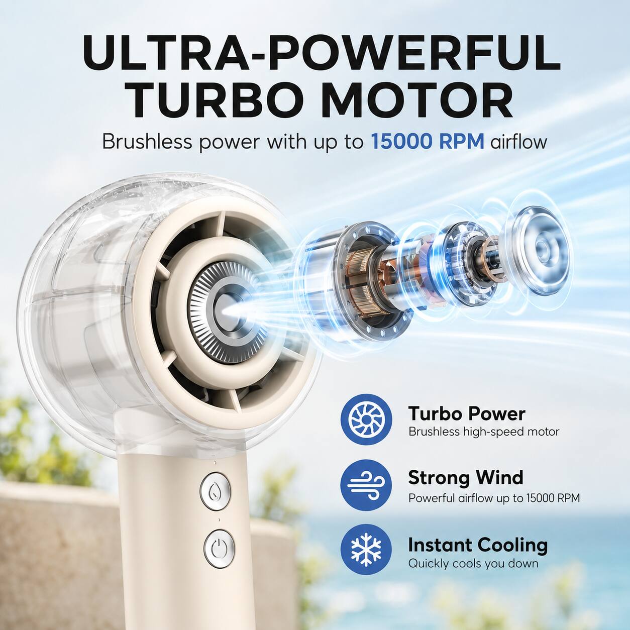 ULTRA-POWERFUL TURBO MOTOR

Brushless power with up to 15000 RPM airflow

Turbo Power
Brushless high-speed motor

Strong Wind
Powerful airflow up to 15000 RPM

Instant Cooling
Quickly cools you down