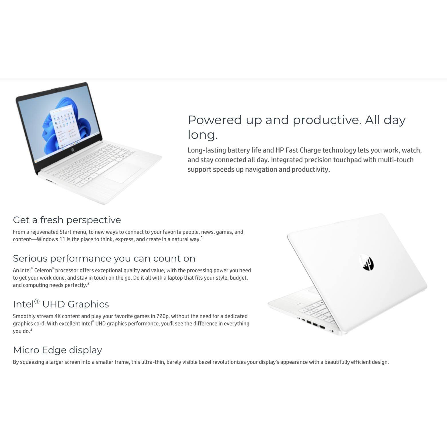 Powered up and productive. All day long. Long-lasting battery life and HP Fast Charge technology lets you work, watch, and stay connected all day. Integrated precision touchpad with multi-touch support speeds up navigation and productivity. Get a fresh perspective From a rejuvenated Start menu, to new ways to connect to your favorite people, news, games, and tent-Window 11 is the place to think, express, and create in a natural way. Serious performance you can count on An Intel Celeron processor offers exceptional quality and value, with the processing power you need to get your work done, and stay in touch on the go. Do it all with a laptop that fits your style, budget, and computing needs perfectly. Intel® UHD Graphics Smoothly stream 4K content and play your favorite games in 720p, without the need for a dedicated graphics card. With excellent Intel® UHD graphics performance, you'll see the difference in everything you do. Micro Edge display