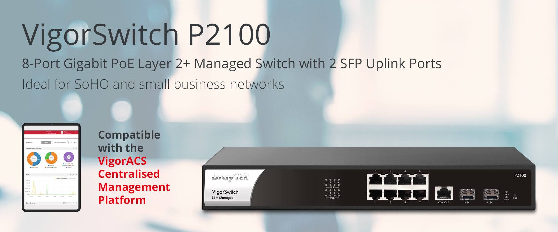 VigorSwitch P2100  
8-Port Gigabit PoE Layer 2+ Managed Switch with 2 SFP Uplink Ports  
Ideal for SoHO and small business networks  
Compatible with the VigorACS Centralised Management Platform  

Draytek VigorSwitch 12+ Managed