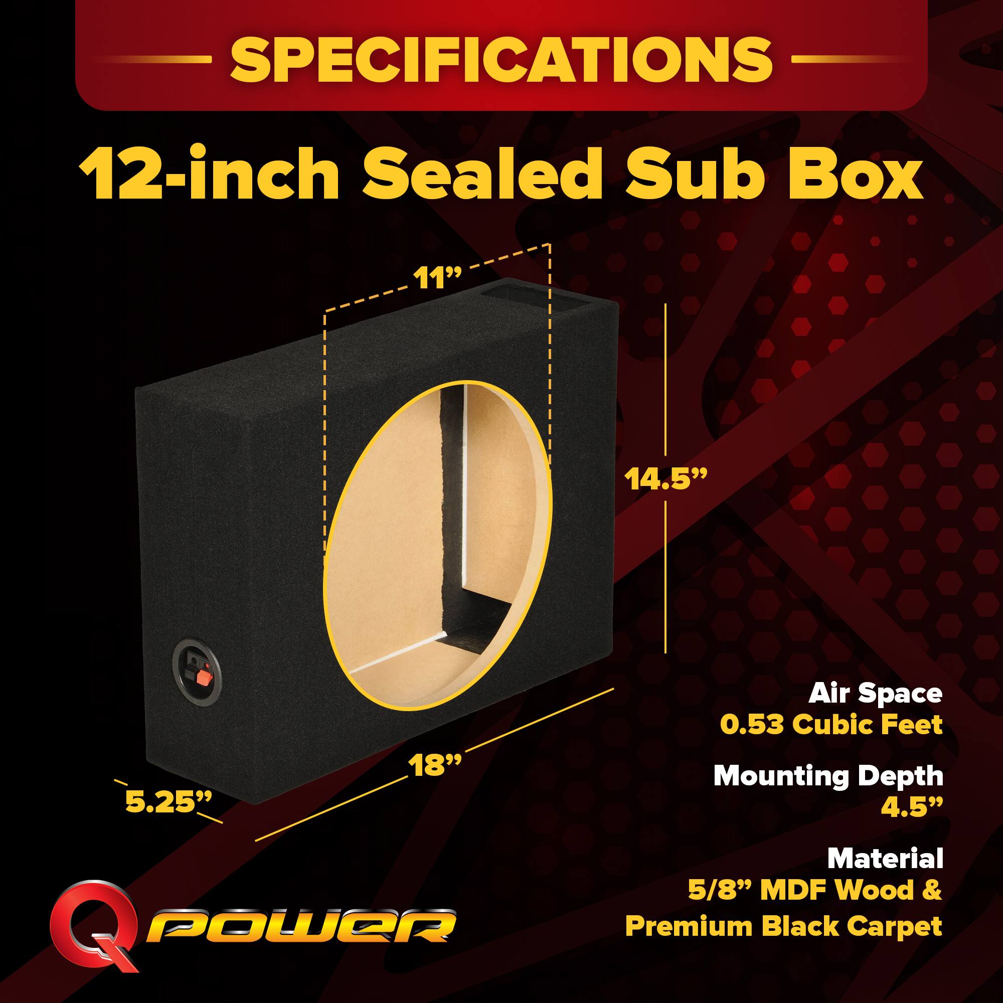 SPECIFICATIONS  
12-inch Sealed Sub Box  
11" x 14.5" x 5.25" x 18"  
Air Space: 0.53 Cubic Feet  
Mounting Depth: 4.5"  
Material: 5/8" MDF Wood & Premium Black Carpet