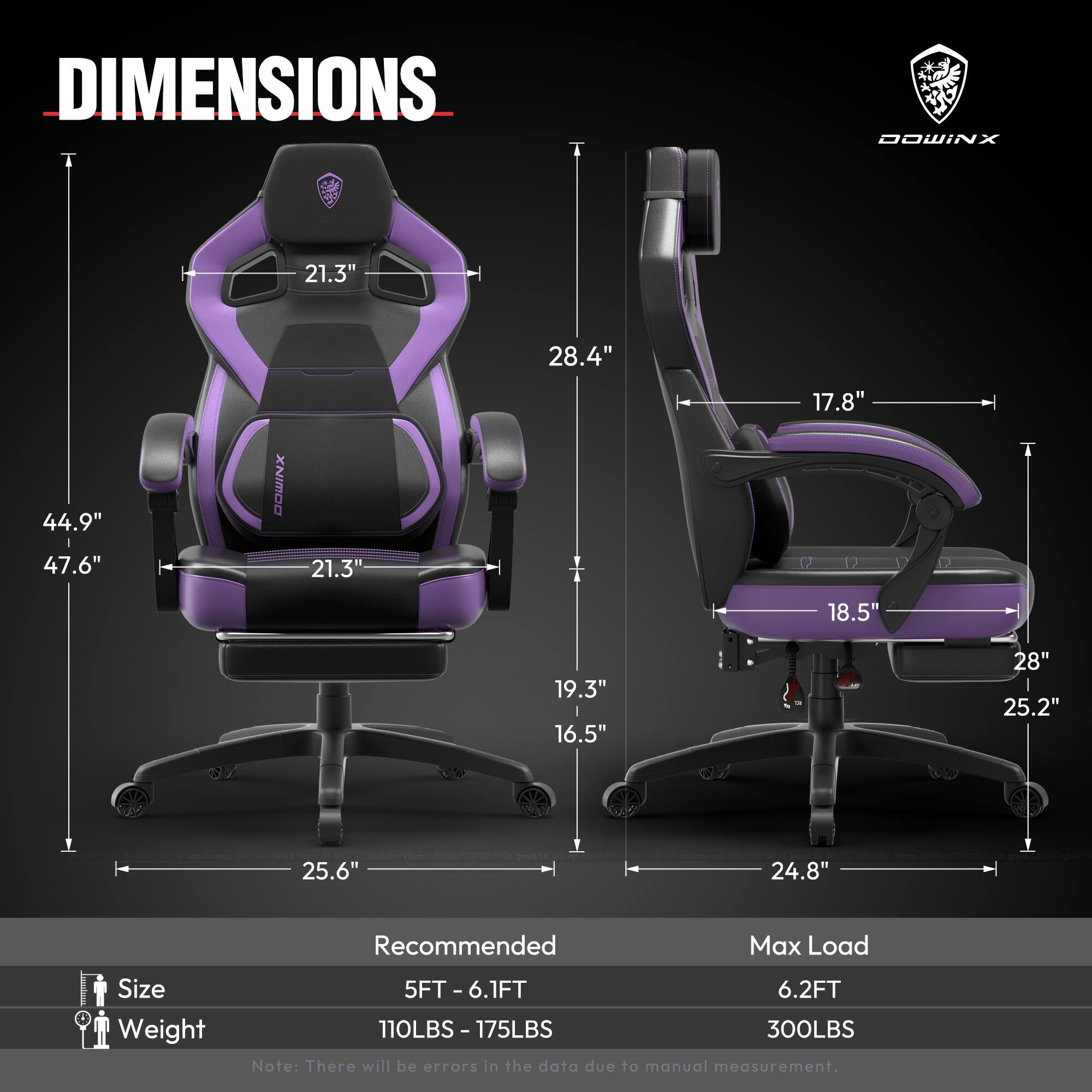 DIMENSIONS  
- Width: 21.3"  
- Depth: 28.4"  
- Height: 44.9"  
- Seat Height: 17.8"  
- Seat Width: 18.5"  
- Back Height: 19.3"  
- Armrest Height: 28"  
- Base Width: 25.6"  
- Base Depth: 24.8"  

Recommended  
- Size: 5FT - 6.1FT  
- Weight: 110LBS - 175LBS  

Max Load  
- Size: 6.2FT  
- Weight: 300LBS  

Note: There will be errors in the data due to manual measurement.